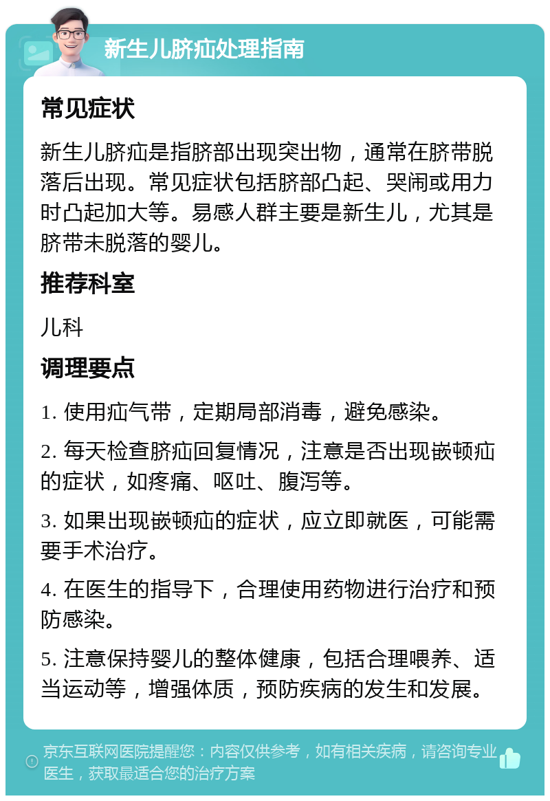 新生儿脐疝处理指南 常见症状 新生儿脐疝是指脐部出现突出物，通常在脐带脱落后出现。常见症状包括脐部凸起、哭闹或用力时凸起加大等。易感人群主要是新生儿，尤其是脐带未脱落的婴儿。 推荐科室 儿科 调理要点 1. 使用疝气带，定期局部消毒，避免感染。 2. 每天检查脐疝回复情况，注意是否出现嵌顿疝的症状，如疼痛、呕吐、腹泻等。 3. 如果出现嵌顿疝的症状，应立即就医，可能需要手术治疗。 4. 在医生的指导下，合理使用药物进行治疗和预防感染。 5. 注意保持婴儿的整体健康，包括合理喂养、适当运动等，增强体质，预防疾病的发生和发展。