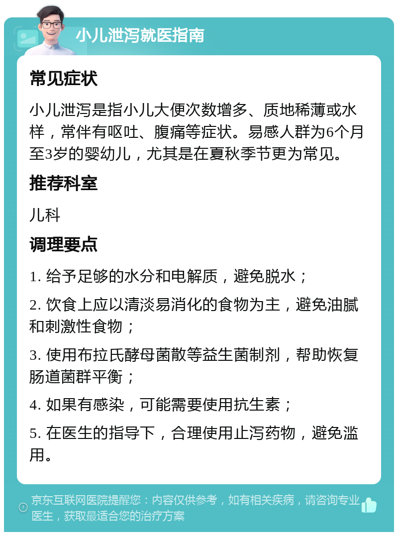 小儿泄泻就医指南 常见症状 小儿泄泻是指小儿大便次数增多、质地稀薄或水样，常伴有呕吐、腹痛等症状。易感人群为6个月至3岁的婴幼儿，尤其是在夏秋季节更为常见。 推荐科室 儿科 调理要点 1. 给予足够的水分和电解质，避免脱水； 2. 饮食上应以清淡易消化的食物为主，避免油腻和刺激性食物； 3. 使用布拉氏酵母菌散等益生菌制剂，帮助恢复肠道菌群平衡； 4. 如果有感染，可能需要使用抗生素； 5. 在医生的指导下，合理使用止泻药物，避免滥用。