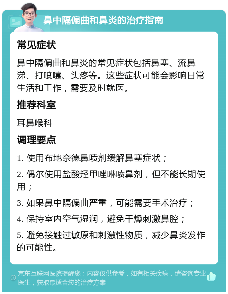 鼻中隔偏曲和鼻炎的治疗指南 常见症状 鼻中隔偏曲和鼻炎的常见症状包括鼻塞、流鼻涕、打喷嚏、头疼等。这些症状可能会影响日常生活和工作，需要及时就医。 推荐科室 耳鼻喉科 调理要点 1. 使用布地奈德鼻喷剂缓解鼻塞症状； 2. 偶尔使用盐酸羟甲唑啉喷鼻剂，但不能长期使用； 3. 如果鼻中隔偏曲严重，可能需要手术治疗； 4. 保持室内空气湿润，避免干燥刺激鼻腔； 5. 避免接触过敏原和刺激性物质，减少鼻炎发作的可能性。