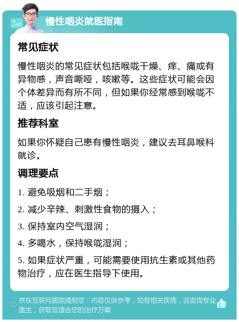 慢性咽炎就医指南 常见症状 慢性咽炎的常见症状包括喉咙干燥、痒、痛或有异物感，声音嘶哑，咳嗽等。这些症状可能会因个体差异而有所不同，但如果你经常感到喉咙不适，应该引起注意。 推荐科室 如果你怀疑自己患有慢性咽炎，建议去耳鼻喉科就诊。 调理要点 1. 避免吸烟和二手烟； 2. 减少辛辣、刺激性食物的摄入； 3. 保持室内空气湿润； 4. 多喝水，保持喉咙湿润； 5. 如果症状严重，可能需要使用抗生素或其他药物治疗，应在医生指导下使用。