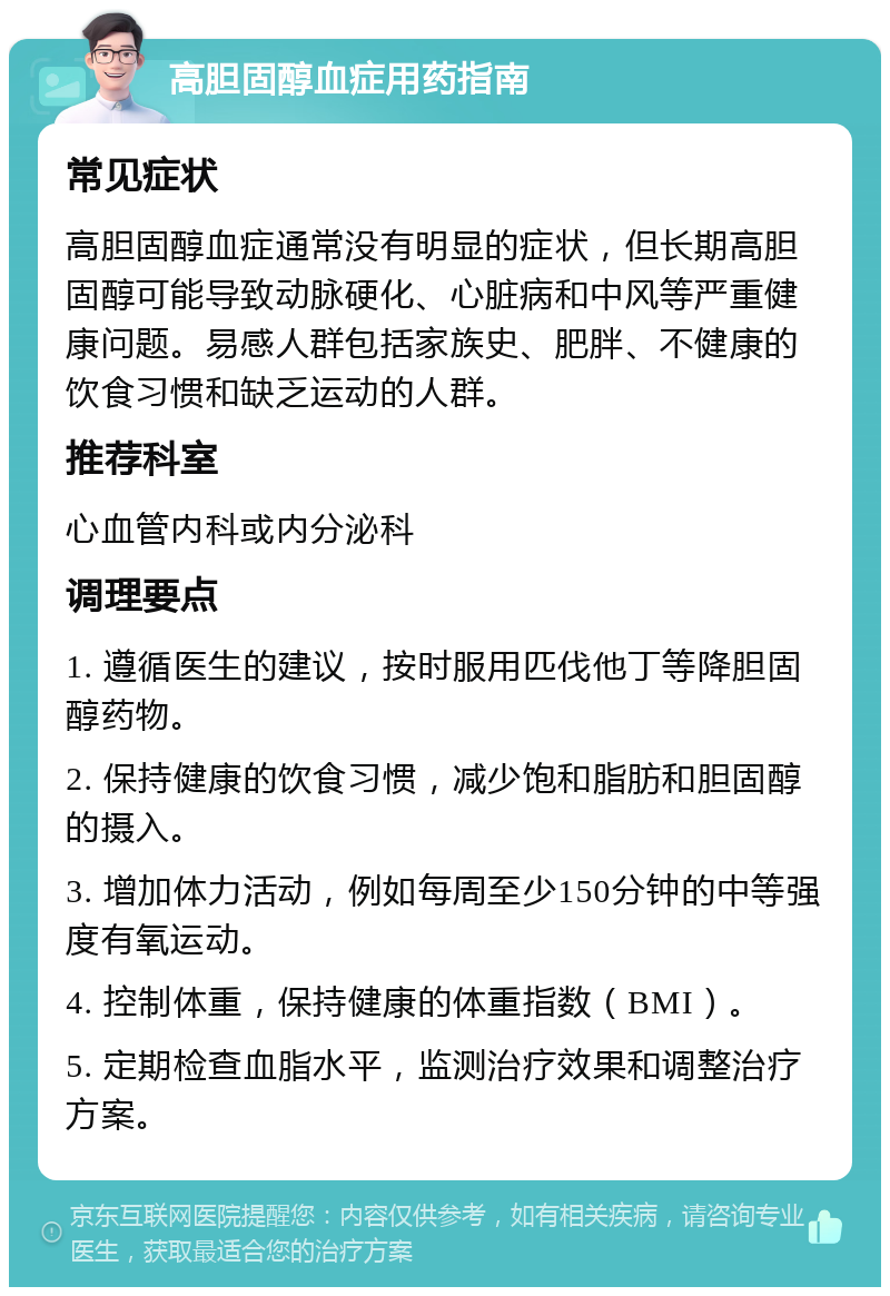 高胆固醇血症用药指南 常见症状 高胆固醇血症通常没有明显的症状，但长期高胆固醇可能导致动脉硬化、心脏病和中风等严重健康问题。易感人群包括家族史、肥胖、不健康的饮食习惯和缺乏运动的人群。 推荐科室 心血管内科或内分泌科 调理要点 1. 遵循医生的建议，按时服用匹伐他丁等降胆固醇药物。 2. 保持健康的饮食习惯，减少饱和脂肪和胆固醇的摄入。 3. 增加体力活动，例如每周至少150分钟的中等强度有氧运动。 4. 控制体重，保持健康的体重指数（BMI）。 5. 定期检查血脂水平，监测治疗效果和调整治疗方案。