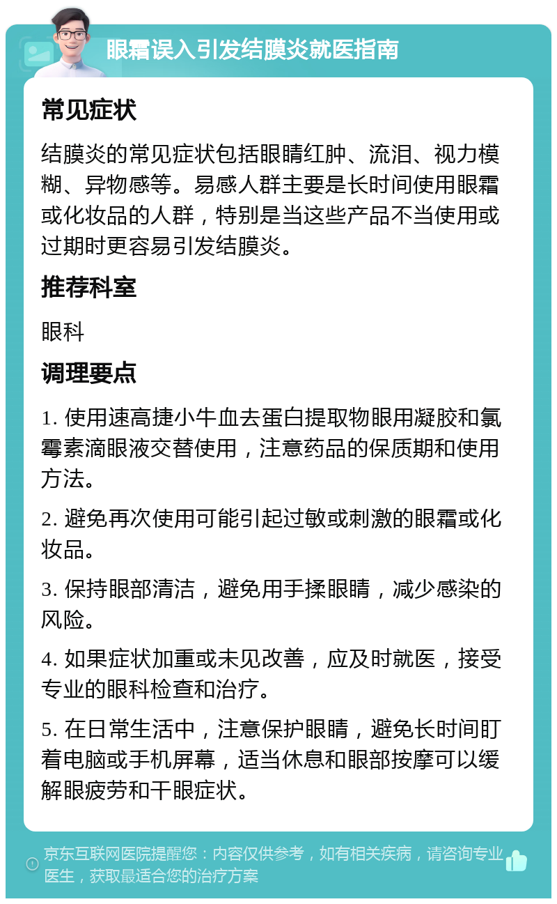 眼霜误入引发结膜炎就医指南 常见症状 结膜炎的常见症状包括眼睛红肿、流泪、视力模糊、异物感等。易感人群主要是长时间使用眼霜或化妆品的人群，特别是当这些产品不当使用或过期时更容易引发结膜炎。 推荐科室 眼科 调理要点 1. 使用速高捷小牛血去蛋白提取物眼用凝胶和氯霉素滴眼液交替使用，注意药品的保质期和使用方法。 2. 避免再次使用可能引起过敏或刺激的眼霜或化妆品。 3. 保持眼部清洁，避免用手揉眼睛，减少感染的风险。 4. 如果症状加重或未见改善，应及时就医，接受专业的眼科检查和治疗。 5. 在日常生活中，注意保护眼睛，避免长时间盯着电脑或手机屏幕，适当休息和眼部按摩可以缓解眼疲劳和干眼症状。