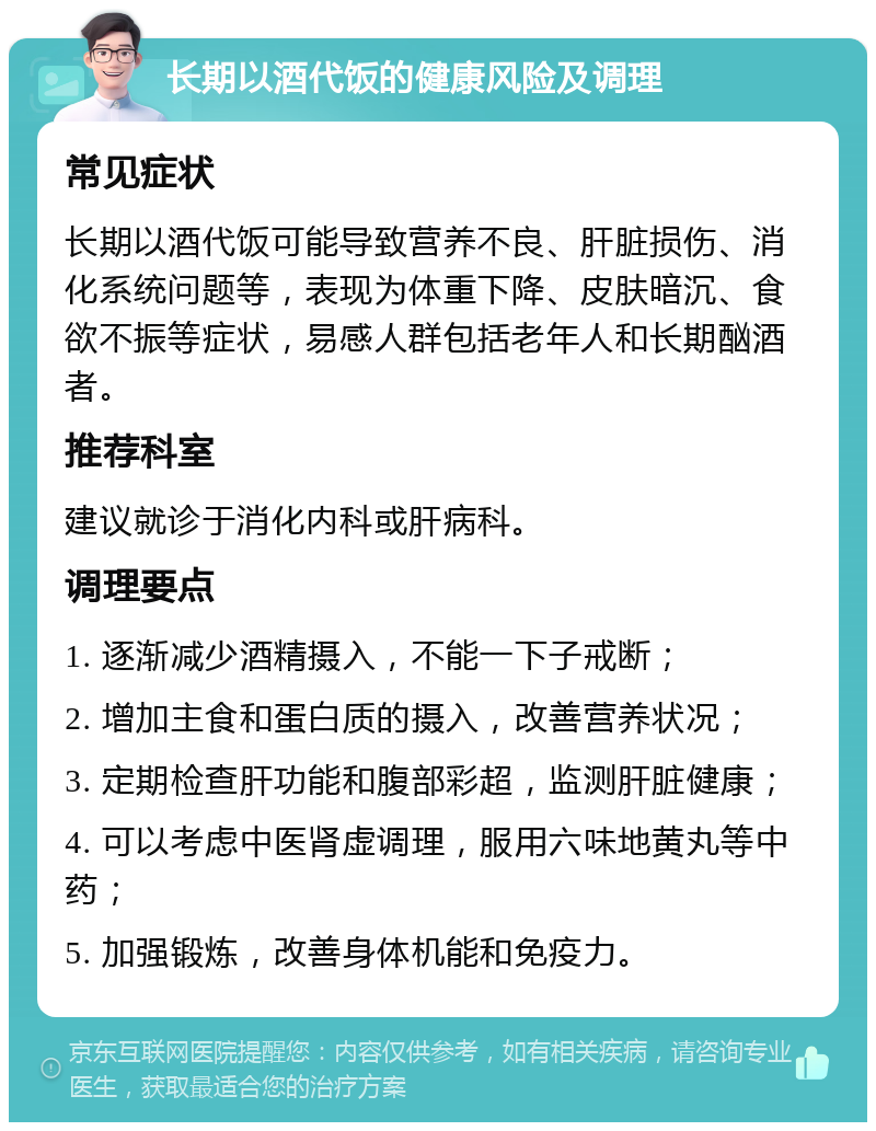 长期以酒代饭的健康风险及调理 常见症状 长期以酒代饭可能导致营养不良、肝脏损伤、消化系统问题等，表现为体重下降、皮肤暗沉、食欲不振等症状，易感人群包括老年人和长期酗酒者。 推荐科室 建议就诊于消化内科或肝病科。 调理要点 1. 逐渐减少酒精摄入，不能一下子戒断； 2. 增加主食和蛋白质的摄入，改善营养状况； 3. 定期检查肝功能和腹部彩超，监测肝脏健康； 4. 可以考虑中医肾虚调理，服用六味地黄丸等中药； 5. 加强锻炼，改善身体机能和免疫力。