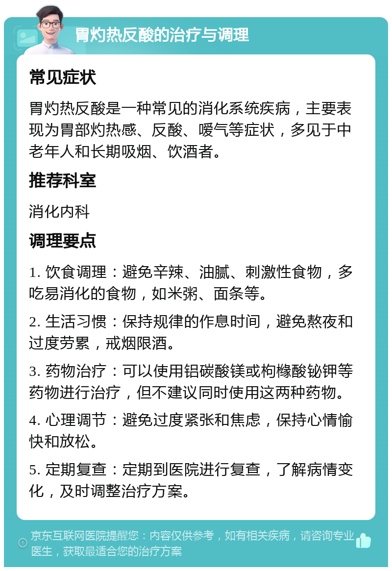 胃灼热反酸的治疗与调理 常见症状 胃灼热反酸是一种常见的消化系统疾病，主要表现为胃部灼热感、反酸、嗳气等症状，多见于中老年人和长期吸烟、饮酒者。 推荐科室 消化内科 调理要点 1. 饮食调理：避免辛辣、油腻、刺激性食物，多吃易消化的食物，如米粥、面条等。 2. 生活习惯：保持规律的作息时间，避免熬夜和过度劳累，戒烟限酒。 3. 药物治疗：可以使用铝碳酸镁或枸橼酸铋钾等药物进行治疗，但不建议同时使用这两种药物。 4. 心理调节：避免过度紧张和焦虑，保持心情愉快和放松。 5. 定期复查：定期到医院进行复查，了解病情变化，及时调整治疗方案。