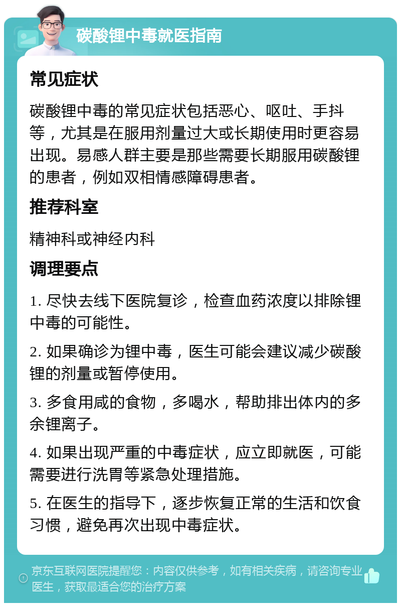 碳酸锂中毒就医指南 常见症状 碳酸锂中毒的常见症状包括恶心、呕吐、手抖等，尤其是在服用剂量过大或长期使用时更容易出现。易感人群主要是那些需要长期服用碳酸锂的患者，例如双相情感障碍患者。 推荐科室 精神科或神经内科 调理要点 1. 尽快去线下医院复诊，检查血药浓度以排除锂中毒的可能性。 2. 如果确诊为锂中毒，医生可能会建议减少碳酸锂的剂量或暂停使用。 3. 多食用咸的食物，多喝水，帮助排出体内的多余锂离子。 4. 如果出现严重的中毒症状，应立即就医，可能需要进行洗胃等紧急处理措施。 5. 在医生的指导下，逐步恢复正常的生活和饮食习惯，避免再次出现中毒症状。