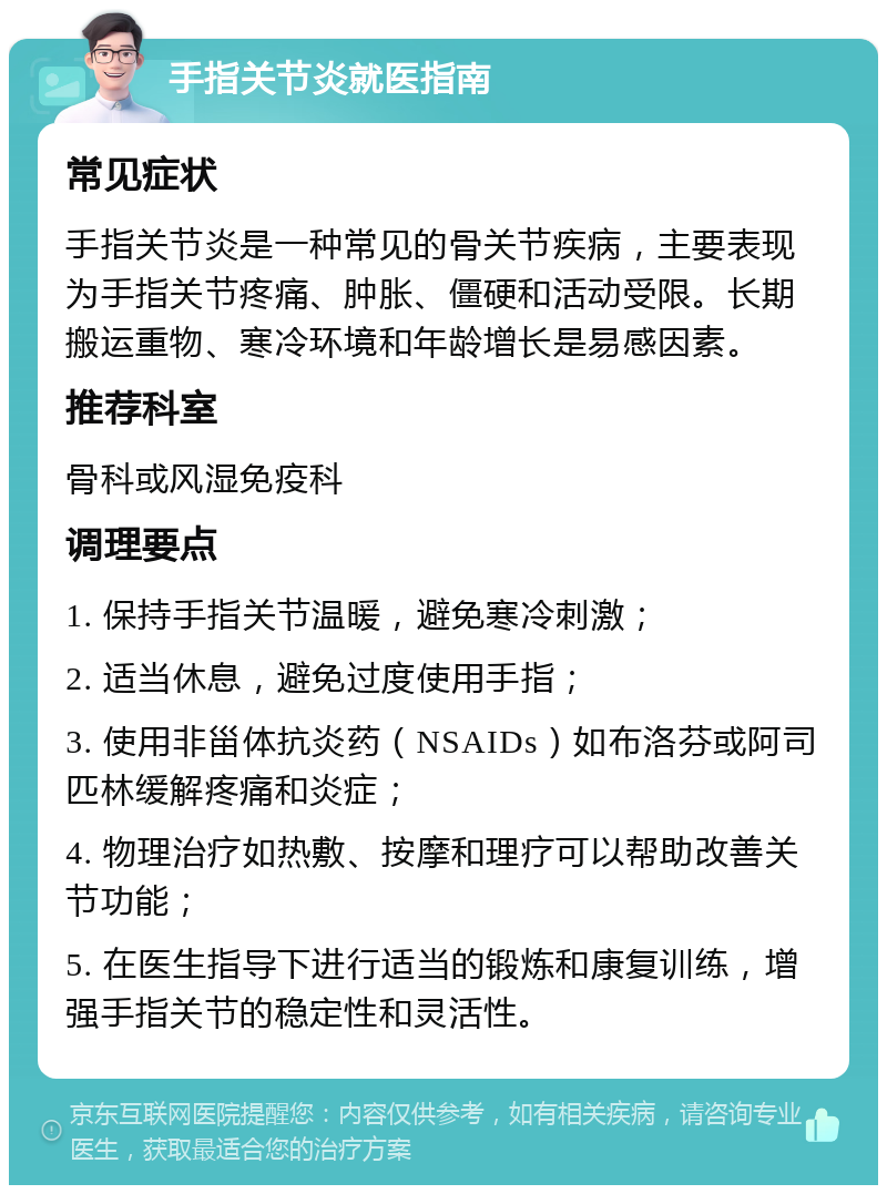 手指关节炎就医指南 常见症状 手指关节炎是一种常见的骨关节疾病，主要表现为手指关节疼痛、肿胀、僵硬和活动受限。长期搬运重物、寒冷环境和年龄增长是易感因素。 推荐科室 骨科或风湿免疫科 调理要点 1. 保持手指关节温暖，避免寒冷刺激； 2. 适当休息，避免过度使用手指； 3. 使用非甾体抗炎药（NSAIDs）如布洛芬或阿司匹林缓解疼痛和炎症； 4. 物理治疗如热敷、按摩和理疗可以帮助改善关节功能； 5. 在医生指导下进行适当的锻炼和康复训练，增强手指关节的稳定性和灵活性。