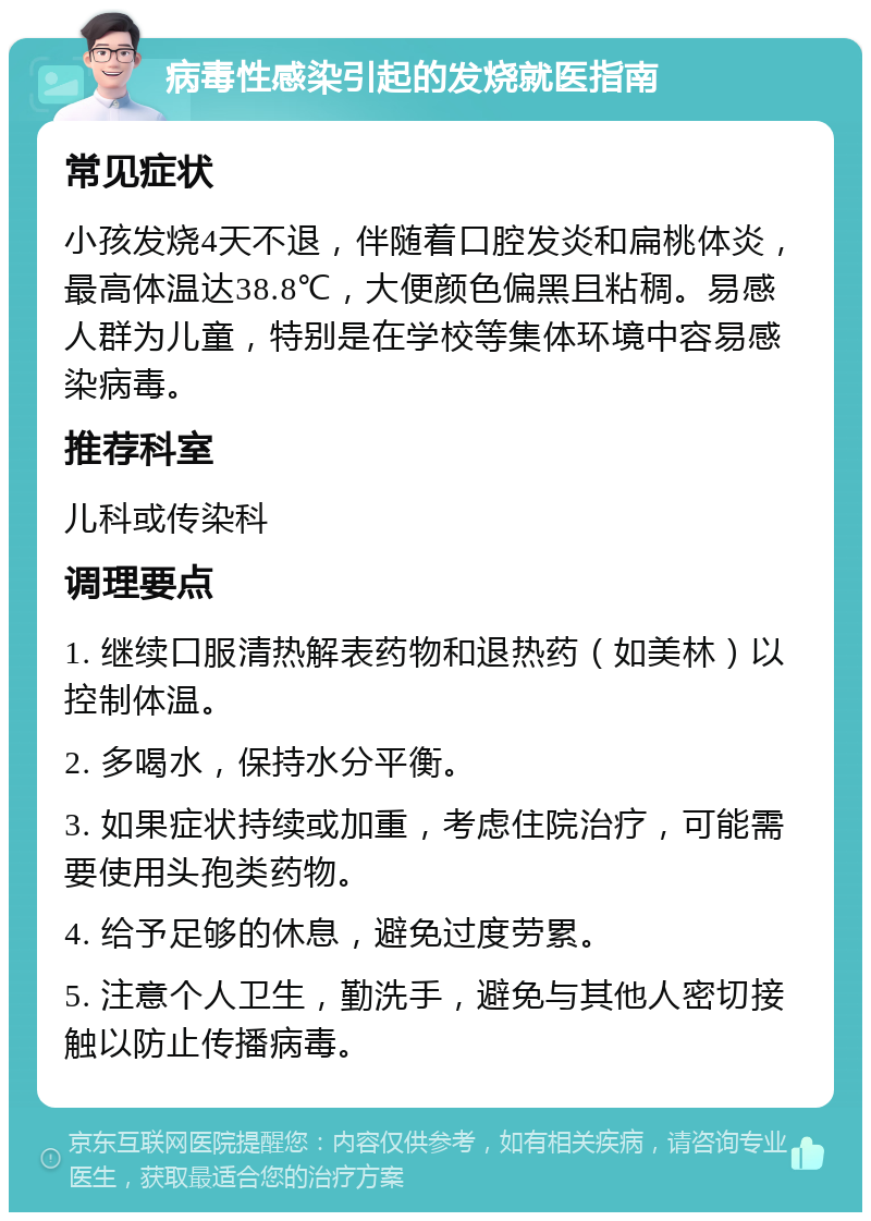 病毒性感染引起的发烧就医指南 常见症状 小孩发烧4天不退，伴随着口腔发炎和扁桃体炎，最高体温达38.8℃，大便颜色偏黑且粘稠。易感人群为儿童，特别是在学校等集体环境中容易感染病毒。 推荐科室 儿科或传染科 调理要点 1. 继续口服清热解表药物和退热药（如美林）以控制体温。 2. 多喝水，保持水分平衡。 3. 如果症状持续或加重，考虑住院治疗，可能需要使用头孢类药物。 4. 给予足够的休息，避免过度劳累。 5. 注意个人卫生，勤洗手，避免与其他人密切接触以防止传播病毒。