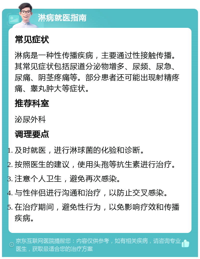 淋病就医指南 常见症状 淋病是一种性传播疾病，主要通过性接触传播。其常见症状包括尿道分泌物增多、尿频、尿急、尿痛、阴茎疼痛等。部分患者还可能出现射精疼痛、睾丸肿大等症状。 推荐科室 泌尿外科 调理要点 及时就医，进行淋球菌的化验和诊断。 按照医生的建议，使用头孢等抗生素进行治疗。 注意个人卫生，避免再次感染。 与性伴侣进行沟通和治疗，以防止交叉感染。 在治疗期间，避免性行为，以免影响疗效和传播疾病。