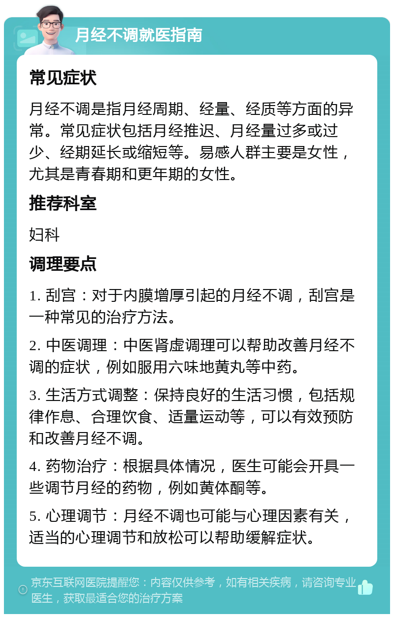 月经不调就医指南 常见症状 月经不调是指月经周期、经量、经质等方面的异常。常见症状包括月经推迟、月经量过多或过少、经期延长或缩短等。易感人群主要是女性，尤其是青春期和更年期的女性。 推荐科室 妇科 调理要点 1. 刮宫：对于内膜增厚引起的月经不调，刮宫是一种常见的治疗方法。 2. 中医调理：中医肾虚调理可以帮助改善月经不调的症状，例如服用六味地黄丸等中药。 3. 生活方式调整：保持良好的生活习惯，包括规律作息、合理饮食、适量运动等，可以有效预防和改善月经不调。 4. 药物治疗：根据具体情况，医生可能会开具一些调节月经的药物，例如黄体酮等。 5. 心理调节：月经不调也可能与心理因素有关，适当的心理调节和放松可以帮助缓解症状。