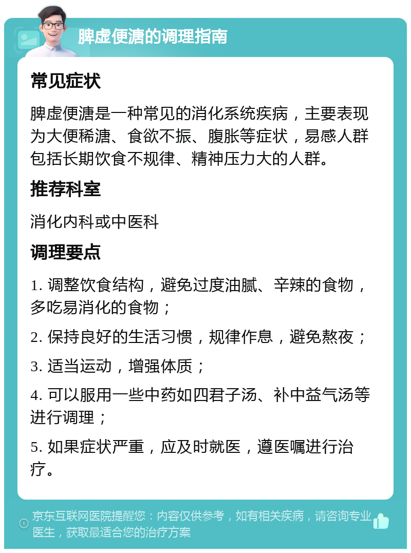 脾虚便溏的调理指南 常见症状 脾虚便溏是一种常见的消化系统疾病，主要表现为大便稀溏、食欲不振、腹胀等症状，易感人群包括长期饮食不规律、精神压力大的人群。 推荐科室 消化内科或中医科 调理要点 1. 调整饮食结构，避免过度油腻、辛辣的食物，多吃易消化的食物； 2. 保持良好的生活习惯，规律作息，避免熬夜； 3. 适当运动，增强体质； 4. 可以服用一些中药如四君子汤、补中益气汤等进行调理； 5. 如果症状严重，应及时就医，遵医嘱进行治疗。