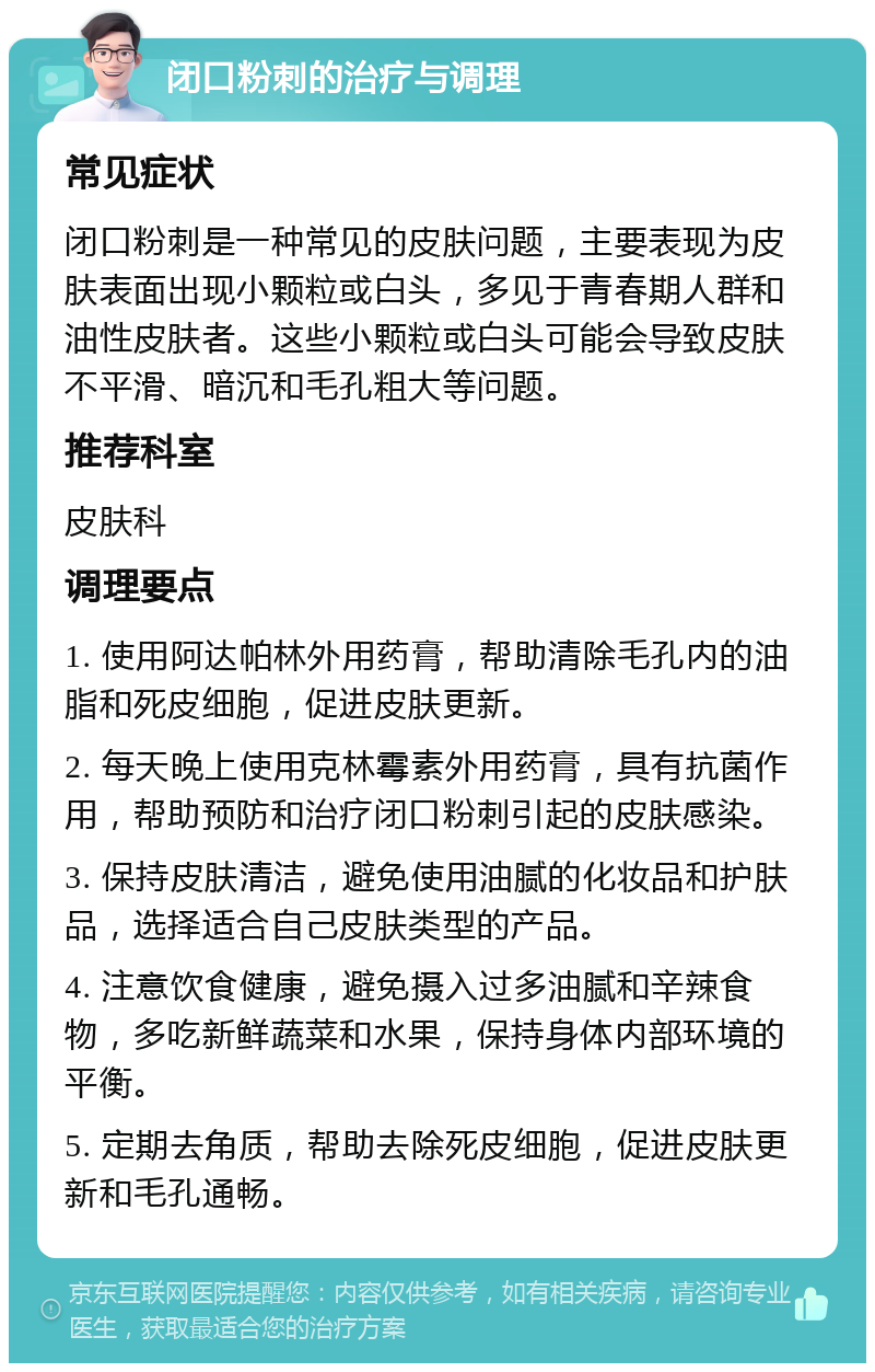 闭口粉刺的治疗与调理 常见症状 闭口粉刺是一种常见的皮肤问题，主要表现为皮肤表面出现小颗粒或白头，多见于青春期人群和油性皮肤者。这些小颗粒或白头可能会导致皮肤不平滑、暗沉和毛孔粗大等问题。 推荐科室 皮肤科 调理要点 1. 使用阿达帕林外用药膏，帮助清除毛孔内的油脂和死皮细胞，促进皮肤更新。 2. 每天晚上使用克林霉素外用药膏，具有抗菌作用，帮助预防和治疗闭口粉刺引起的皮肤感染。 3. 保持皮肤清洁，避免使用油腻的化妆品和护肤品，选择适合自己皮肤类型的产品。 4. 注意饮食健康，避免摄入过多油腻和辛辣食物，多吃新鲜蔬菜和水果，保持身体内部环境的平衡。 5. 定期去角质，帮助去除死皮细胞，促进皮肤更新和毛孔通畅。