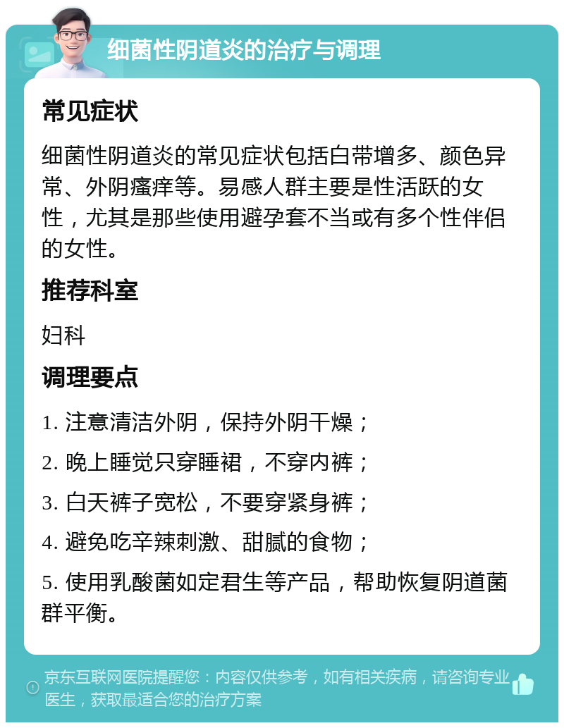 细菌性阴道炎的治疗与调理 常见症状 细菌性阴道炎的常见症状包括白带增多、颜色异常、外阴瘙痒等。易感人群主要是性活跃的女性，尤其是那些使用避孕套不当或有多个性伴侣的女性。 推荐科室 妇科 调理要点 1. 注意清洁外阴，保持外阴干燥； 2. 晚上睡觉只穿睡裙，不穿内裤； 3. 白天裤子宽松，不要穿紧身裤； 4. 避免吃辛辣刺激、甜腻的食物； 5. 使用乳酸菌如定君生等产品，帮助恢复阴道菌群平衡。