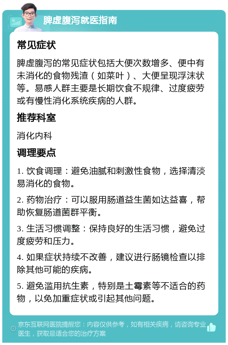 脾虚腹泻就医指南 常见症状 脾虚腹泻的常见症状包括大便次数增多、便中有未消化的食物残渣（如菜叶）、大便呈现浮沫状等。易感人群主要是长期饮食不规律、过度疲劳或有慢性消化系统疾病的人群。 推荐科室 消化内科 调理要点 1. 饮食调理：避免油腻和刺激性食物，选择清淡易消化的食物。 2. 药物治疗：可以服用肠道益生菌如达益喜，帮助恢复肠道菌群平衡。 3. 生活习惯调整：保持良好的生活习惯，避免过度疲劳和压力。 4. 如果症状持续不改善，建议进行肠镜检查以排除其他可能的疾病。 5. 避免滥用抗生素，特别是土霉素等不适合的药物，以免加重症状或引起其他问题。