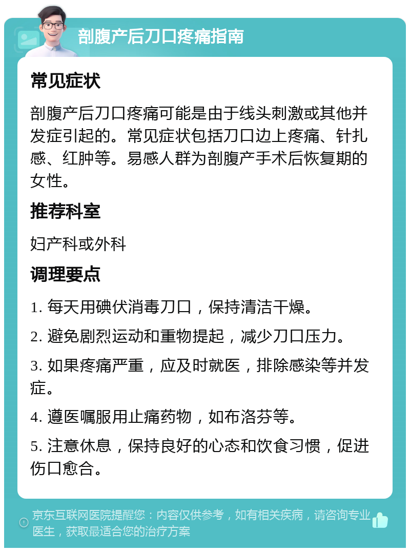 剖腹产后刀口疼痛指南 常见症状 剖腹产后刀口疼痛可能是由于线头刺激或其他并发症引起的。常见症状包括刀口边上疼痛、针扎感、红肿等。易感人群为剖腹产手术后恢复期的女性。 推荐科室 妇产科或外科 调理要点 1. 每天用碘伏消毒刀口，保持清洁干燥。 2. 避免剧烈运动和重物提起，减少刀口压力。 3. 如果疼痛严重，应及时就医，排除感染等并发症。 4. 遵医嘱服用止痛药物，如布洛芬等。 5. 注意休息，保持良好的心态和饮食习惯，促进伤口愈合。