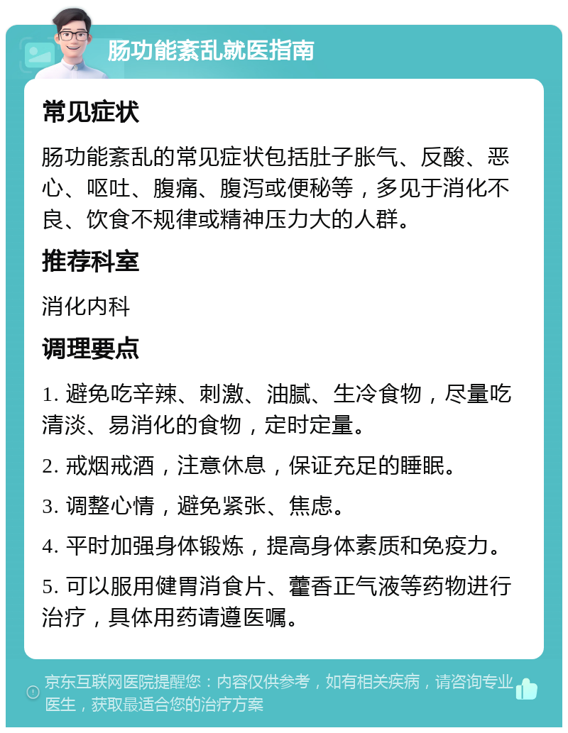 肠功能紊乱就医指南 常见症状 肠功能紊乱的常见症状包括肚子胀气、反酸、恶心、呕吐、腹痛、腹泻或便秘等，多见于消化不良、饮食不规律或精神压力大的人群。 推荐科室 消化内科 调理要点 1. 避免吃辛辣、刺激、油腻、生冷食物，尽量吃清淡、易消化的食物，定时定量。 2. 戒烟戒酒，注意休息，保证充足的睡眠。 3. 调整心情，避免紧张、焦虑。 4. 平时加强身体锻炼，提高身体素质和免疫力。 5. 可以服用健胃消食片、藿香正气液等药物进行治疗，具体用药请遵医嘱。