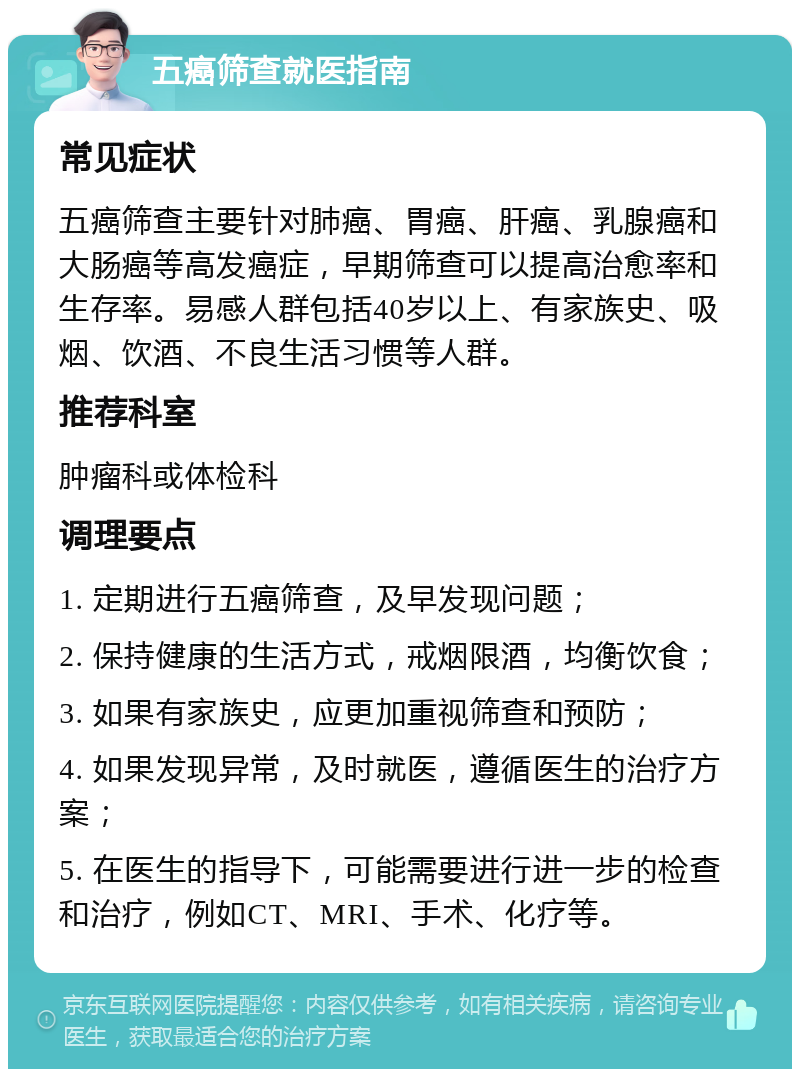 五癌筛查就医指南 常见症状 五癌筛查主要针对肺癌、胃癌、肝癌、乳腺癌和大肠癌等高发癌症，早期筛查可以提高治愈率和生存率。易感人群包括40岁以上、有家族史、吸烟、饮酒、不良生活习惯等人群。 推荐科室 肿瘤科或体检科 调理要点 1. 定期进行五癌筛查，及早发现问题； 2. 保持健康的生活方式，戒烟限酒，均衡饮食； 3. 如果有家族史，应更加重视筛查和预防； 4. 如果发现异常，及时就医，遵循医生的治疗方案； 5. 在医生的指导下，可能需要进行进一步的检查和治疗，例如CT、MRI、手术、化疗等。