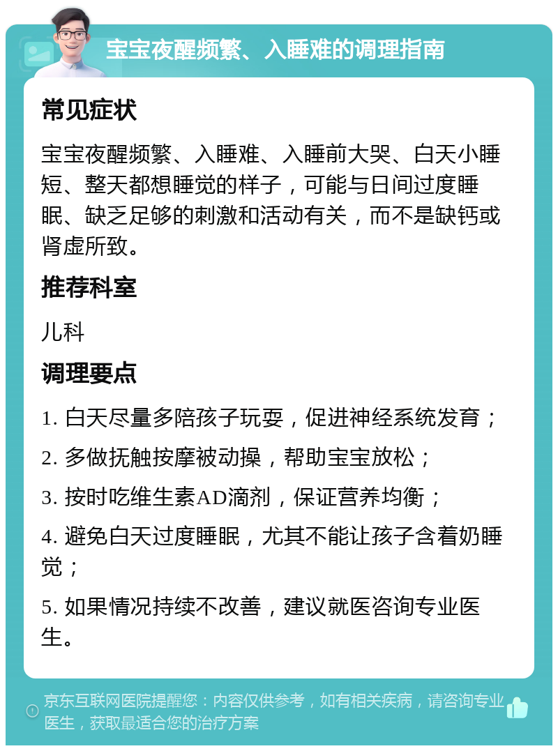 宝宝夜醒频繁、入睡难的调理指南 常见症状 宝宝夜醒频繁、入睡难、入睡前大哭、白天小睡短、整天都想睡觉的样子，可能与日间过度睡眠、缺乏足够的刺激和活动有关，而不是缺钙或肾虚所致。 推荐科室 儿科 调理要点 1. 白天尽量多陪孩子玩耍，促进神经系统发育； 2. 多做抚触按摩被动操，帮助宝宝放松； 3. 按时吃维生素AD滴剂，保证营养均衡； 4. 避免白天过度睡眠，尤其不能让孩子含着奶睡觉； 5. 如果情况持续不改善，建议就医咨询专业医生。