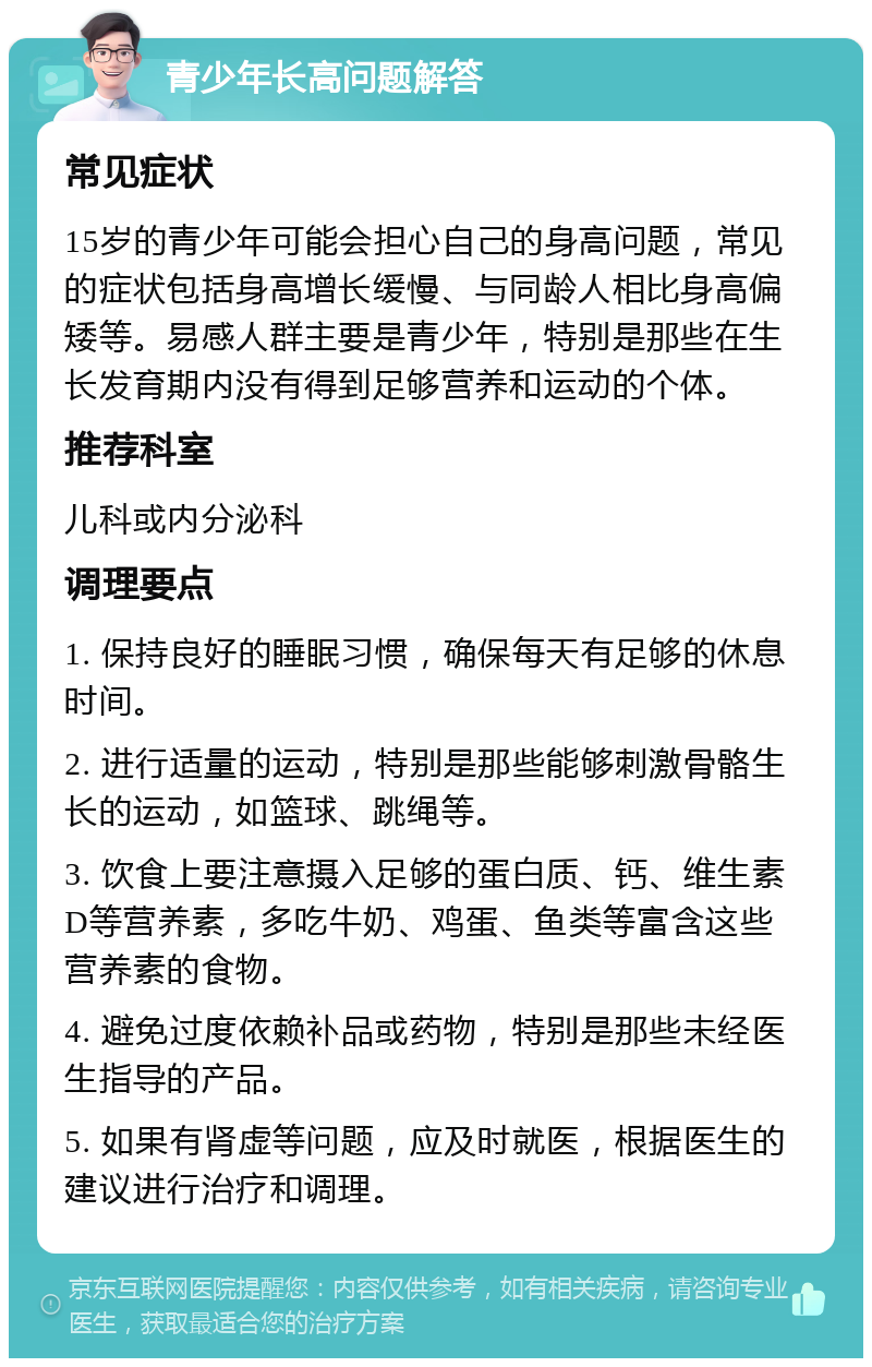 青少年长高问题解答 常见症状 15岁的青少年可能会担心自己的身高问题，常见的症状包括身高增长缓慢、与同龄人相比身高偏矮等。易感人群主要是青少年，特别是那些在生长发育期内没有得到足够营养和运动的个体。 推荐科室 儿科或内分泌科 调理要点 1. 保持良好的睡眠习惯，确保每天有足够的休息时间。 2. 进行适量的运动，特别是那些能够刺激骨骼生长的运动，如篮球、跳绳等。 3. 饮食上要注意摄入足够的蛋白质、钙、维生素D等营养素，多吃牛奶、鸡蛋、鱼类等富含这些营养素的食物。 4. 避免过度依赖补品或药物，特别是那些未经医生指导的产品。 5. 如果有肾虚等问题，应及时就医，根据医生的建议进行治疗和调理。