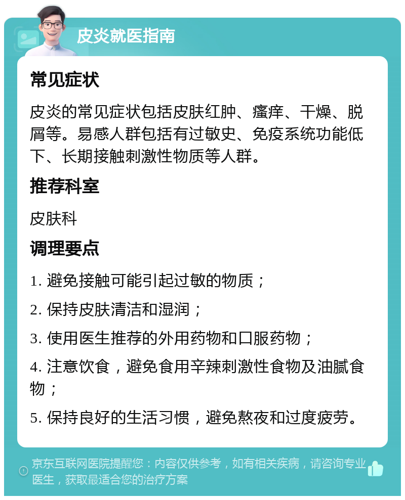 皮炎就医指南 常见症状 皮炎的常见症状包括皮肤红肿、瘙痒、干燥、脱屑等。易感人群包括有过敏史、免疫系统功能低下、长期接触刺激性物质等人群。 推荐科室 皮肤科 调理要点 1. 避免接触可能引起过敏的物质； 2. 保持皮肤清洁和湿润； 3. 使用医生推荐的外用药物和口服药物； 4. 注意饮食，避免食用辛辣刺激性食物及油腻食物； 5. 保持良好的生活习惯，避免熬夜和过度疲劳。