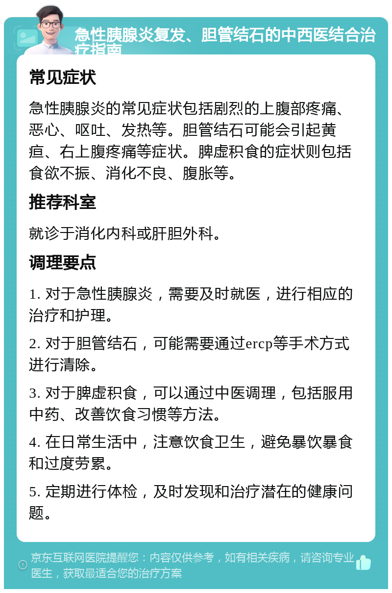 急性胰腺炎复发、胆管结石的中西医结合治疗指南 常见症状 急性胰腺炎的常见症状包括剧烈的上腹部疼痛、恶心、呕吐、发热等。胆管结石可能会引起黄疸、右上腹疼痛等症状。脾虚积食的症状则包括食欲不振、消化不良、腹胀等。 推荐科室 就诊于消化内科或肝胆外科。 调理要点 1. 对于急性胰腺炎，需要及时就医，进行相应的治疗和护理。 2. 对于胆管结石，可能需要通过ercp等手术方式进行清除。 3. 对于脾虚积食，可以通过中医调理，包括服用中药、改善饮食习惯等方法。 4. 在日常生活中，注意饮食卫生，避免暴饮暴食和过度劳累。 5. 定期进行体检，及时发现和治疗潜在的健康问题。