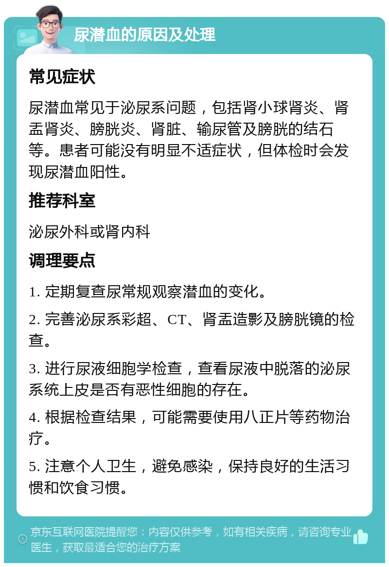 尿潜血的原因及处理 常见症状 尿潜血常见于泌尿系问题，包括肾小球肾炎、肾盂肾炎、膀胱炎、肾脏、输尿管及膀胱的结石等。患者可能没有明显不适症状，但体检时会发现尿潜血阳性。 推荐科室 泌尿外科或肾内科 调理要点 1. 定期复查尿常规观察潜血的变化。 2. 完善泌尿系彩超、CT、肾盂造影及膀胱镜的检查。 3. 进行尿液细胞学检查，查看尿液中脱落的泌尿系统上皮是否有恶性细胞的存在。 4. 根据检查结果，可能需要使用八正片等药物治疗。 5. 注意个人卫生，避免感染，保持良好的生活习惯和饮食习惯。