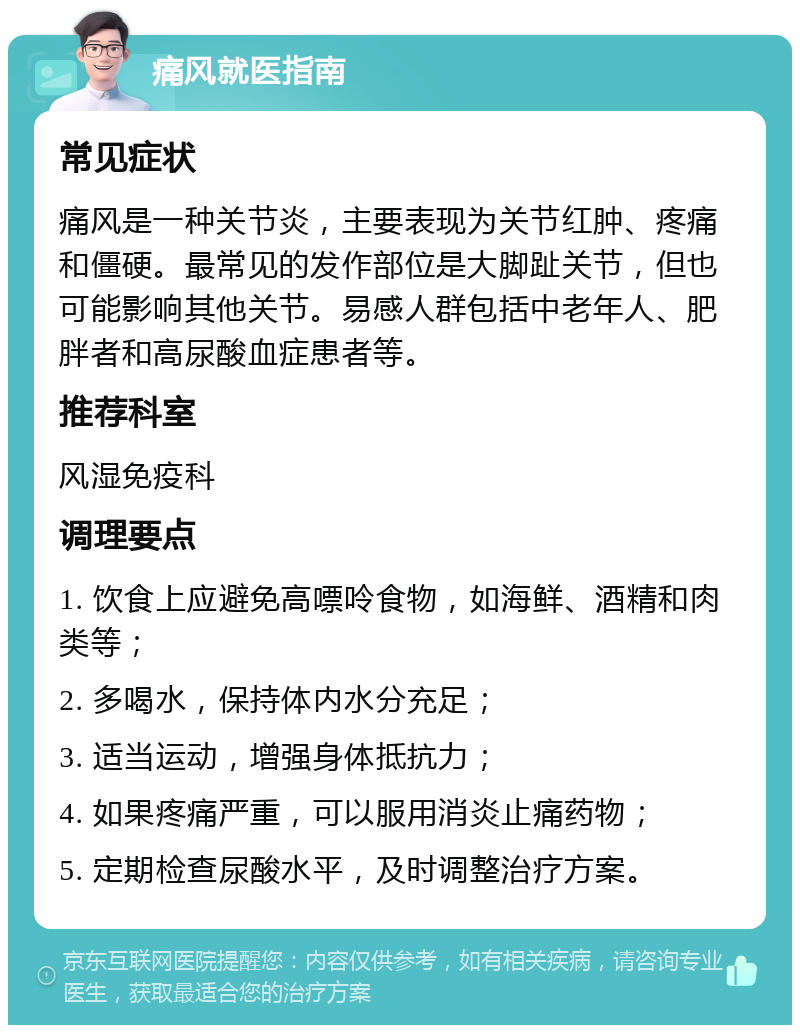 痛风就医指南 常见症状 痛风是一种关节炎，主要表现为关节红肿、疼痛和僵硬。最常见的发作部位是大脚趾关节，但也可能影响其他关节。易感人群包括中老年人、肥胖者和高尿酸血症患者等。 推荐科室 风湿免疫科 调理要点 1. 饮食上应避免高嘌呤食物，如海鲜、酒精和肉类等； 2. 多喝水，保持体内水分充足； 3. 适当运动，增强身体抵抗力； 4. 如果疼痛严重，可以服用消炎止痛药物； 5. 定期检查尿酸水平，及时调整治疗方案。