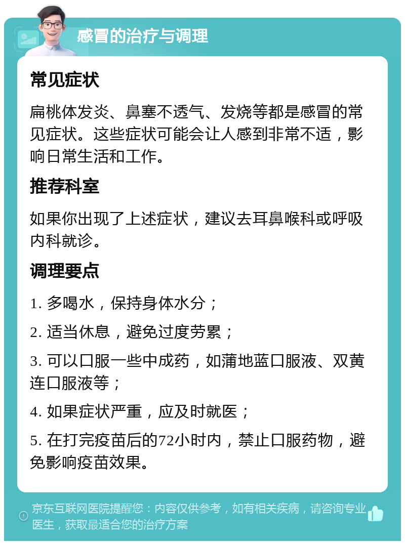 感冒的治疗与调理 常见症状 扁桃体发炎、鼻塞不透气、发烧等都是感冒的常见症状。这些症状可能会让人感到非常不适，影响日常生活和工作。 推荐科室 如果你出现了上述症状，建议去耳鼻喉科或呼吸内科就诊。 调理要点 1. 多喝水，保持身体水分； 2. 适当休息，避免过度劳累； 3. 可以口服一些中成药，如蒲地蓝口服液、双黄连口服液等； 4. 如果症状严重，应及时就医； 5. 在打完疫苗后的72小时内，禁止口服药物，避免影响疫苗效果。