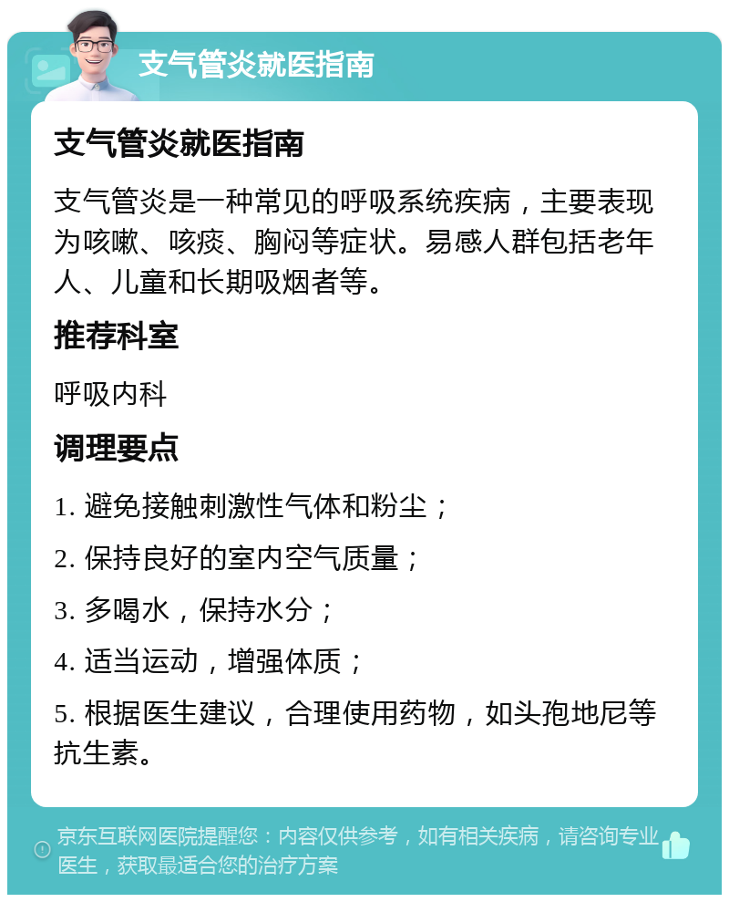 支气管炎就医指南 支气管炎就医指南 支气管炎是一种常见的呼吸系统疾病，主要表现为咳嗽、咳痰、胸闷等症状。易感人群包括老年人、儿童和长期吸烟者等。 推荐科室 呼吸内科 调理要点 1. 避免接触刺激性气体和粉尘； 2. 保持良好的室内空气质量； 3. 多喝水，保持水分； 4. 适当运动，增强体质； 5. 根据医生建议，合理使用药物，如头孢地尼等抗生素。