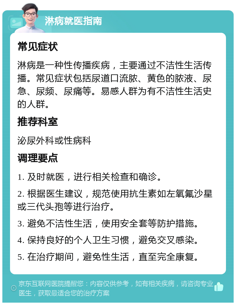 淋病就医指南 常见症状 淋病是一种性传播疾病，主要通过不洁性生活传播。常见症状包括尿道口流脓、黄色的脓液、尿急、尿频、尿痛等。易感人群为有不洁性生活史的人群。 推荐科室 泌尿外科或性病科 调理要点 1. 及时就医，进行相关检查和确诊。 2. 根据医生建议，规范使用抗生素如左氧氟沙星或三代头孢等进行治疗。 3. 避免不洁性生活，使用安全套等防护措施。 4. 保持良好的个人卫生习惯，避免交叉感染。 5. 在治疗期间，避免性生活，直至完全康复。