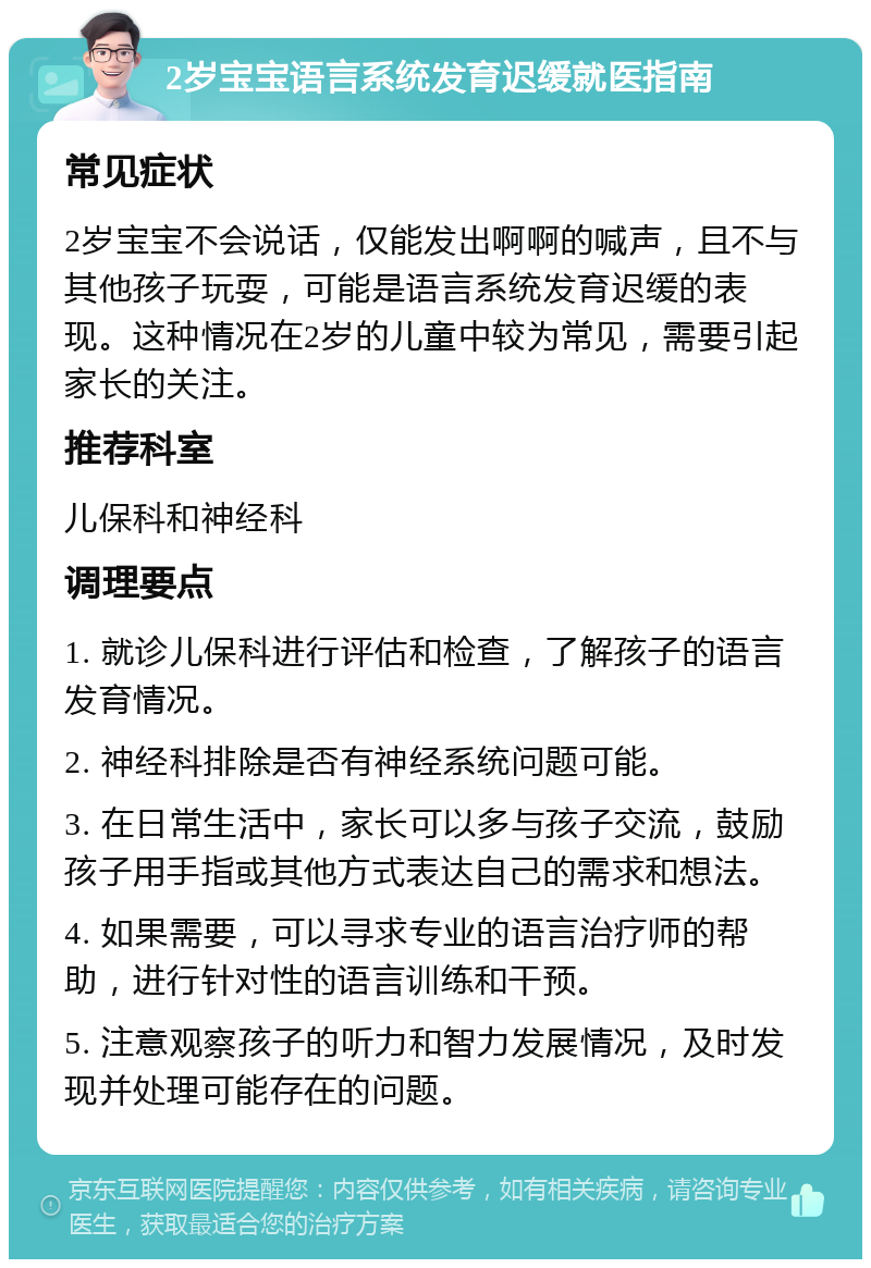 2岁宝宝语言系统发育迟缓就医指南 常见症状 2岁宝宝不会说话，仅能发出啊啊的喊声，且不与其他孩子玩耍，可能是语言系统发育迟缓的表现。这种情况在2岁的儿童中较为常见，需要引起家长的关注。 推荐科室 儿保科和神经科 调理要点 1. 就诊儿保科进行评估和检查，了解孩子的语言发育情况。 2. 神经科排除是否有神经系统问题可能。 3. 在日常生活中，家长可以多与孩子交流，鼓励孩子用手指或其他方式表达自己的需求和想法。 4. 如果需要，可以寻求专业的语言治疗师的帮助，进行针对性的语言训练和干预。 5. 注意观察孩子的听力和智力发展情况，及时发现并处理可能存在的问题。