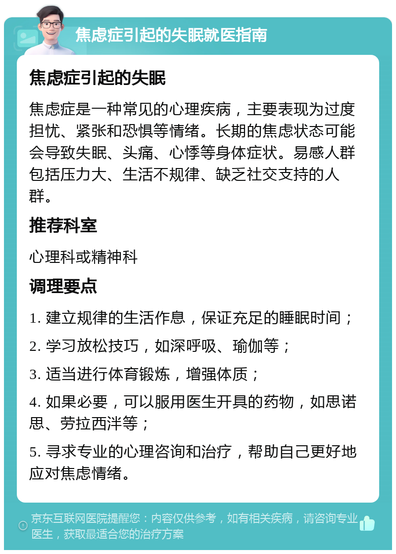 焦虑症引起的失眠就医指南 焦虑症引起的失眠 焦虑症是一种常见的心理疾病，主要表现为过度担忧、紧张和恐惧等情绪。长期的焦虑状态可能会导致失眠、头痛、心悸等身体症状。易感人群包括压力大、生活不规律、缺乏社交支持的人群。 推荐科室 心理科或精神科 调理要点 1. 建立规律的生活作息，保证充足的睡眠时间； 2. 学习放松技巧，如深呼吸、瑜伽等； 3. 适当进行体育锻炼，增强体质； 4. 如果必要，可以服用医生开具的药物，如思诺思、劳拉西泮等； 5. 寻求专业的心理咨询和治疗，帮助自己更好地应对焦虑情绪。