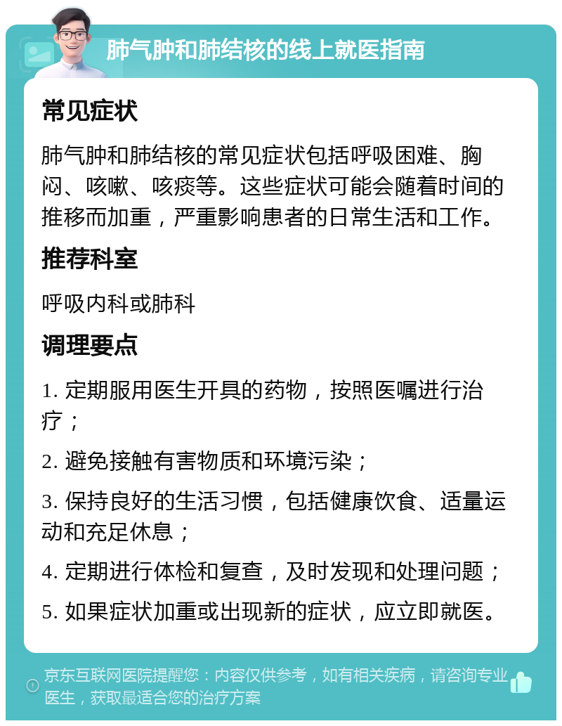 肺气肿和肺结核的线上就医指南 常见症状 肺气肿和肺结核的常见症状包括呼吸困难、胸闷、咳嗽、咳痰等。这些症状可能会随着时间的推移而加重，严重影响患者的日常生活和工作。 推荐科室 呼吸内科或肺科 调理要点 1. 定期服用医生开具的药物，按照医嘱进行治疗； 2. 避免接触有害物质和环境污染； 3. 保持良好的生活习惯，包括健康饮食、适量运动和充足休息； 4. 定期进行体检和复查，及时发现和处理问题； 5. 如果症状加重或出现新的症状，应立即就医。