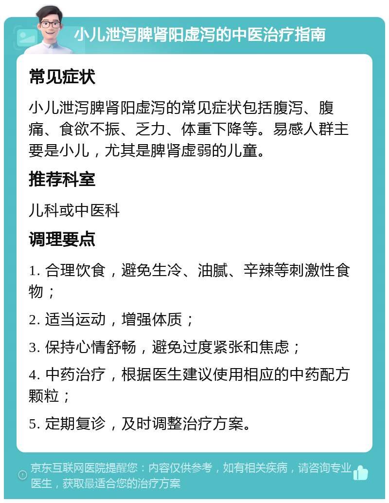 小儿泄泻脾肾阳虚泻的中医治疗指南 常见症状 小儿泄泻脾肾阳虚泻的常见症状包括腹泻、腹痛、食欲不振、乏力、体重下降等。易感人群主要是小儿，尤其是脾肾虚弱的儿童。 推荐科室 儿科或中医科 调理要点 1. 合理饮食，避免生冷、油腻、辛辣等刺激性食物； 2. 适当运动，增强体质； 3. 保持心情舒畅，避免过度紧张和焦虑； 4. 中药治疗，根据医生建议使用相应的中药配方颗粒； 5. 定期复诊，及时调整治疗方案。