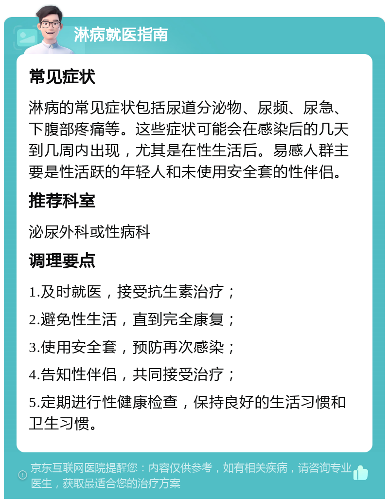 淋病就医指南 常见症状 淋病的常见症状包括尿道分泌物、尿频、尿急、下腹部疼痛等。这些症状可能会在感染后的几天到几周内出现，尤其是在性生活后。易感人群主要是性活跃的年轻人和未使用安全套的性伴侣。 推荐科室 泌尿外科或性病科 调理要点 1.及时就医，接受抗生素治疗； 2.避免性生活，直到完全康复； 3.使用安全套，预防再次感染； 4.告知性伴侣，共同接受治疗； 5.定期进行性健康检查，保持良好的生活习惯和卫生习惯。