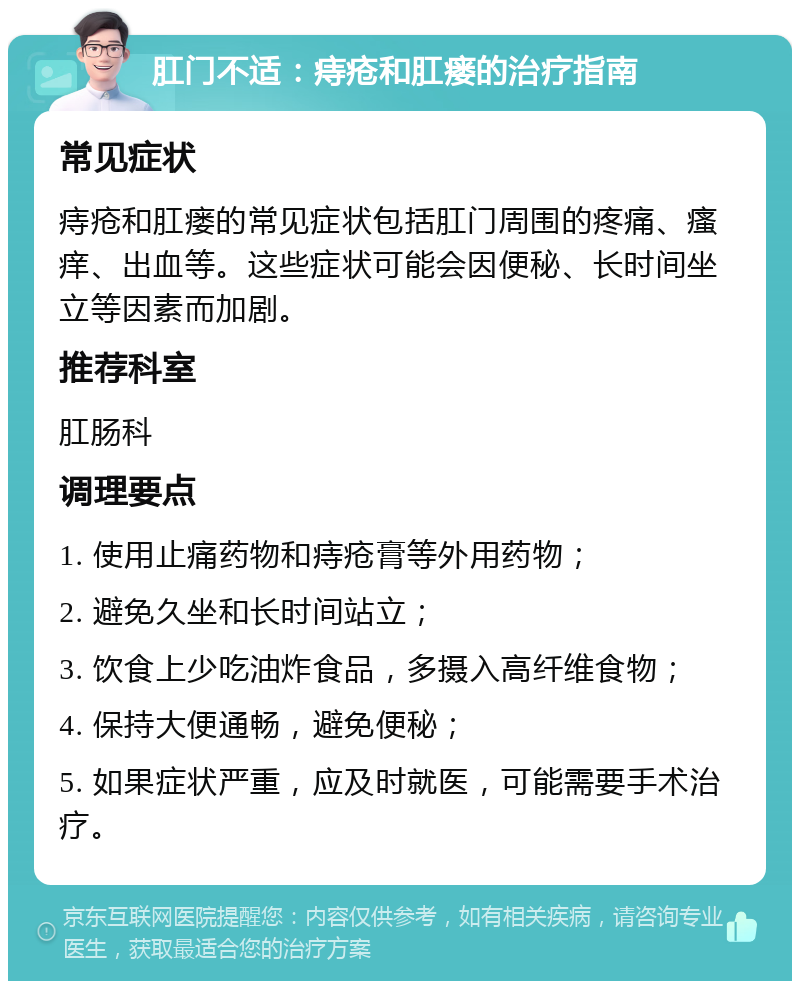 肛门不适：痔疮和肛瘘的治疗指南 常见症状 痔疮和肛瘘的常见症状包括肛门周围的疼痛、瘙痒、出血等。这些症状可能会因便秘、长时间坐立等因素而加剧。 推荐科室 肛肠科 调理要点 1. 使用止痛药物和痔疮膏等外用药物； 2. 避免久坐和长时间站立； 3. 饮食上少吃油炸食品，多摄入高纤维食物； 4. 保持大便通畅，避免便秘； 5. 如果症状严重，应及时就医，可能需要手术治疗。