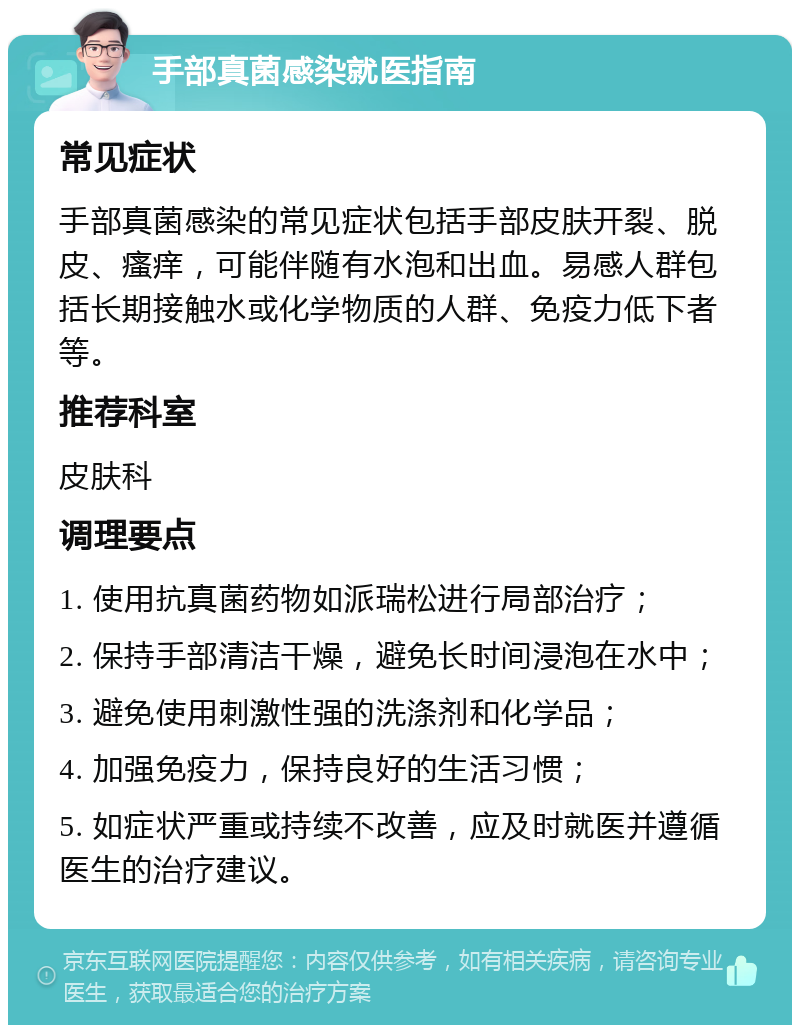 手部真菌感染就医指南 常见症状 手部真菌感染的常见症状包括手部皮肤开裂、脱皮、瘙痒，可能伴随有水泡和出血。易感人群包括长期接触水或化学物质的人群、免疫力低下者等。 推荐科室 皮肤科 调理要点 1. 使用抗真菌药物如派瑞松进行局部治疗； 2. 保持手部清洁干燥，避免长时间浸泡在水中； 3. 避免使用刺激性强的洗涤剂和化学品； 4. 加强免疫力，保持良好的生活习惯； 5. 如症状严重或持续不改善，应及时就医并遵循医生的治疗建议。