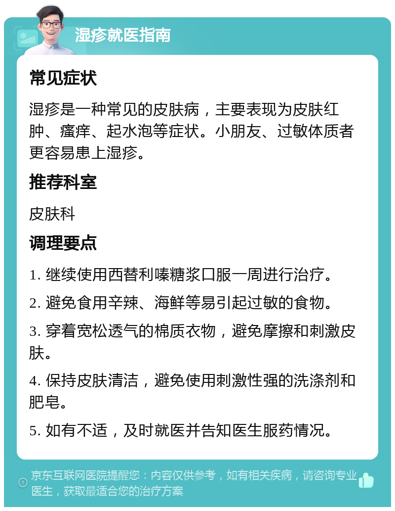 湿疹就医指南 常见症状 湿疹是一种常见的皮肤病，主要表现为皮肤红肿、瘙痒、起水泡等症状。小朋友、过敏体质者更容易患上湿疹。 推荐科室 皮肤科 调理要点 1. 继续使用西替利嗪糖浆口服一周进行治疗。 2. 避免食用辛辣、海鲜等易引起过敏的食物。 3. 穿着宽松透气的棉质衣物，避免摩擦和刺激皮肤。 4. 保持皮肤清洁，避免使用刺激性强的洗涤剂和肥皂。 5. 如有不适，及时就医并告知医生服药情况。