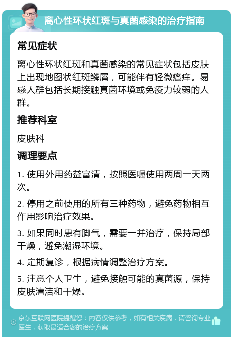 离心性环状红斑与真菌感染的治疗指南 常见症状 离心性环状红斑和真菌感染的常见症状包括皮肤上出现地图状红斑鳞屑，可能伴有轻微瘙痒。易感人群包括长期接触真菌环境或免疫力较弱的人群。 推荐科室 皮肤科 调理要点 1. 使用外用药益富清，按照医嘱使用两周一天两次。 2. 停用之前使用的所有三种药物，避免药物相互作用影响治疗效果。 3. 如果同时患有脚气，需要一并治疗，保持局部干燥，避免潮湿环境。 4. 定期复诊，根据病情调整治疗方案。 5. 注意个人卫生，避免接触可能的真菌源，保持皮肤清洁和干燥。