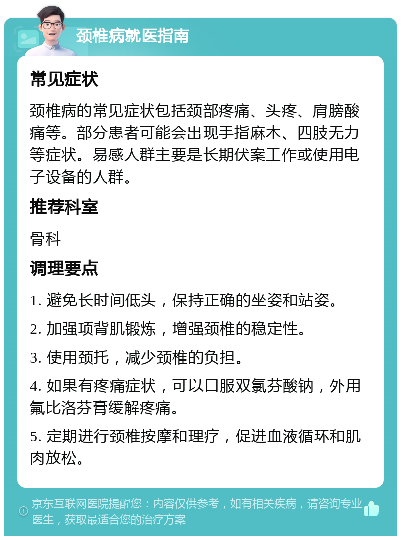 颈椎病就医指南 常见症状 颈椎病的常见症状包括颈部疼痛、头疼、肩膀酸痛等。部分患者可能会出现手指麻木、四肢无力等症状。易感人群主要是长期伏案工作或使用电子设备的人群。 推荐科室 骨科 调理要点 1. 避免长时间低头，保持正确的坐姿和站姿。 2. 加强项背肌锻炼，增强颈椎的稳定性。 3. 使用颈托，减少颈椎的负担。 4. 如果有疼痛症状，可以口服双氯芬酸钠，外用氟比洛芬膏缓解疼痛。 5. 定期进行颈椎按摩和理疗，促进血液循环和肌肉放松。