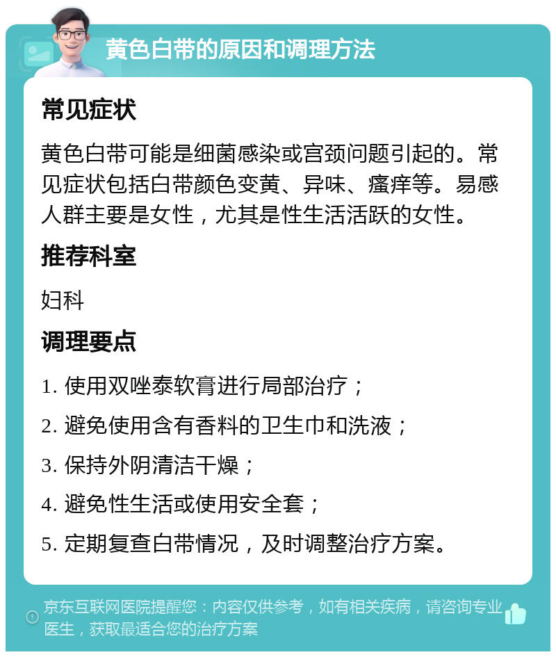 黄色白带的原因和调理方法 常见症状 黄色白带可能是细菌感染或宫颈问题引起的。常见症状包括白带颜色变黄、异味、瘙痒等。易感人群主要是女性，尤其是性生活活跃的女性。 推荐科室 妇科 调理要点 1. 使用双唑泰软膏进行局部治疗； 2. 避免使用含有香料的卫生巾和洗液； 3. 保持外阴清洁干燥； 4. 避免性生活或使用安全套； 5. 定期复查白带情况，及时调整治疗方案。