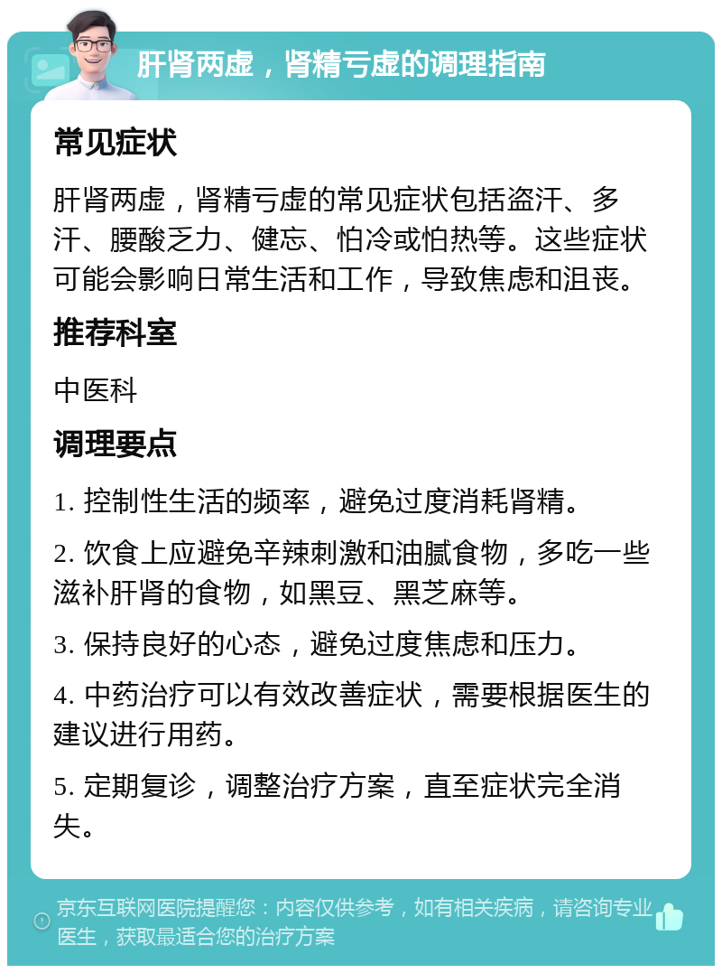 肝肾两虚，肾精亏虚的调理指南 常见症状 肝肾两虚，肾精亏虚的常见症状包括盗汗、多汗、腰酸乏力、健忘、怕冷或怕热等。这些症状可能会影响日常生活和工作，导致焦虑和沮丧。 推荐科室 中医科 调理要点 1. 控制性生活的频率，避免过度消耗肾精。 2. 饮食上应避免辛辣刺激和油腻食物，多吃一些滋补肝肾的食物，如黑豆、黑芝麻等。 3. 保持良好的心态，避免过度焦虑和压力。 4. 中药治疗可以有效改善症状，需要根据医生的建议进行用药。 5. 定期复诊，调整治疗方案，直至症状完全消失。