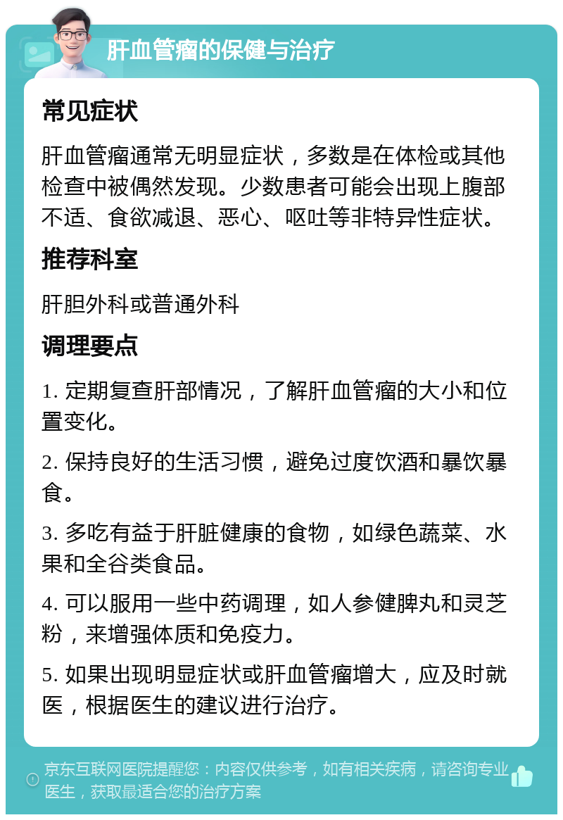 肝血管瘤的保健与治疗 常见症状 肝血管瘤通常无明显症状，多数是在体检或其他检查中被偶然发现。少数患者可能会出现上腹部不适、食欲减退、恶心、呕吐等非特异性症状。 推荐科室 肝胆外科或普通外科 调理要点 1. 定期复查肝部情况，了解肝血管瘤的大小和位置变化。 2. 保持良好的生活习惯，避免过度饮酒和暴饮暴食。 3. 多吃有益于肝脏健康的食物，如绿色蔬菜、水果和全谷类食品。 4. 可以服用一些中药调理，如人参健脾丸和灵芝粉，来增强体质和免疫力。 5. 如果出现明显症状或肝血管瘤增大，应及时就医，根据医生的建议进行治疗。