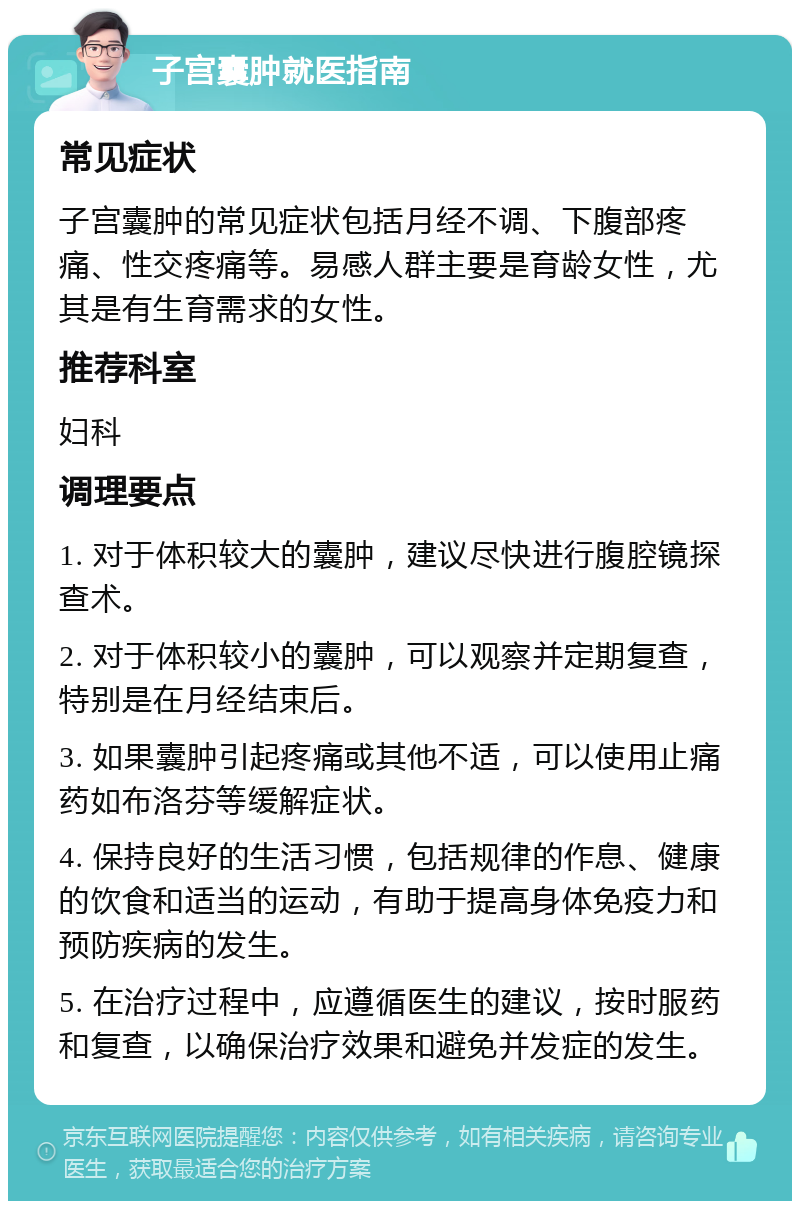 子宫囊肿就医指南 常见症状 子宫囊肿的常见症状包括月经不调、下腹部疼痛、性交疼痛等。易感人群主要是育龄女性，尤其是有生育需求的女性。 推荐科室 妇科 调理要点 1. 对于体积较大的囊肿，建议尽快进行腹腔镜探查术。 2. 对于体积较小的囊肿，可以观察并定期复查，特别是在月经结束后。 3. 如果囊肿引起疼痛或其他不适，可以使用止痛药如布洛芬等缓解症状。 4. 保持良好的生活习惯，包括规律的作息、健康的饮食和适当的运动，有助于提高身体免疫力和预防疾病的发生。 5. 在治疗过程中，应遵循医生的建议，按时服药和复查，以确保治疗效果和避免并发症的发生。