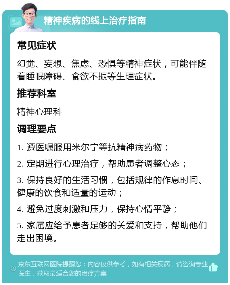 精神疾病的线上治疗指南 常见症状 幻觉、妄想、焦虑、恐惧等精神症状，可能伴随着睡眠障碍、食欲不振等生理症状。 推荐科室 精神心理科 调理要点 1. 遵医嘱服用米尔宁等抗精神病药物； 2. 定期进行心理治疗，帮助患者调整心态； 3. 保持良好的生活习惯，包括规律的作息时间、健康的饮食和适量的运动； 4. 避免过度刺激和压力，保持心情平静； 5. 家属应给予患者足够的关爱和支持，帮助他们走出困境。