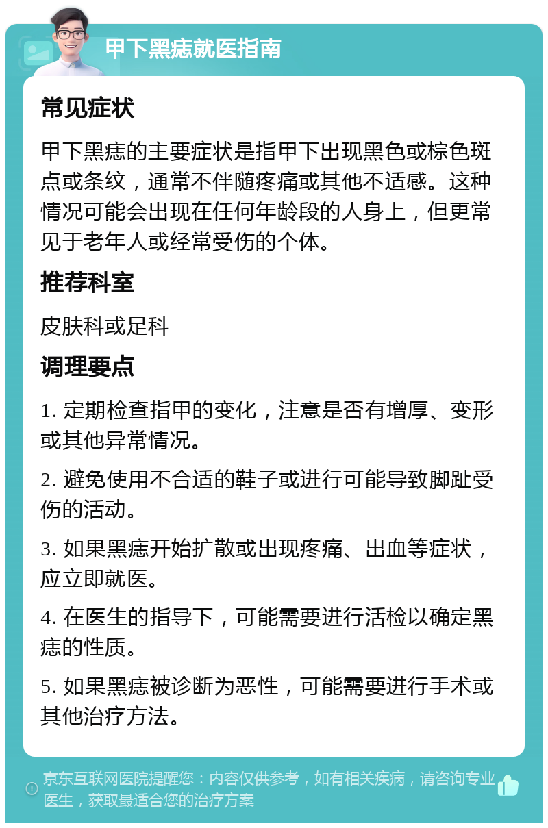 甲下黑痣就医指南 常见症状 甲下黑痣的主要症状是指甲下出现黑色或棕色斑点或条纹，通常不伴随疼痛或其他不适感。这种情况可能会出现在任何年龄段的人身上，但更常见于老年人或经常受伤的个体。 推荐科室 皮肤科或足科 调理要点 1. 定期检查指甲的变化，注意是否有增厚、变形或其他异常情况。 2. 避免使用不合适的鞋子或进行可能导致脚趾受伤的活动。 3. 如果黑痣开始扩散或出现疼痛、出血等症状，应立即就医。 4. 在医生的指导下，可能需要进行活检以确定黑痣的性质。 5. 如果黑痣被诊断为恶性，可能需要进行手术或其他治疗方法。