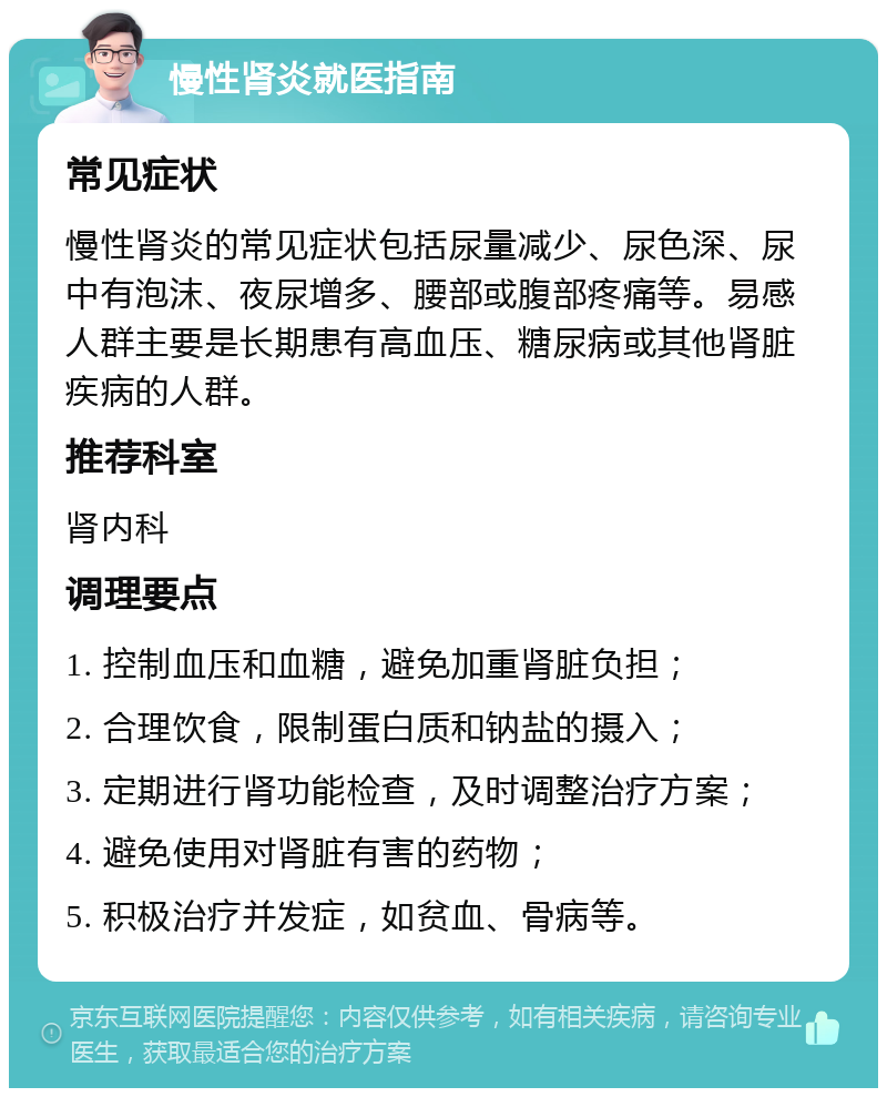 慢性肾炎就医指南 常见症状 慢性肾炎的常见症状包括尿量减少、尿色深、尿中有泡沫、夜尿增多、腰部或腹部疼痛等。易感人群主要是长期患有高血压、糖尿病或其他肾脏疾病的人群。 推荐科室 肾内科 调理要点 1. 控制血压和血糖，避免加重肾脏负担； 2. 合理饮食，限制蛋白质和钠盐的摄入； 3. 定期进行肾功能检查，及时调整治疗方案； 4. 避免使用对肾脏有害的药物； 5. 积极治疗并发症，如贫血、骨病等。