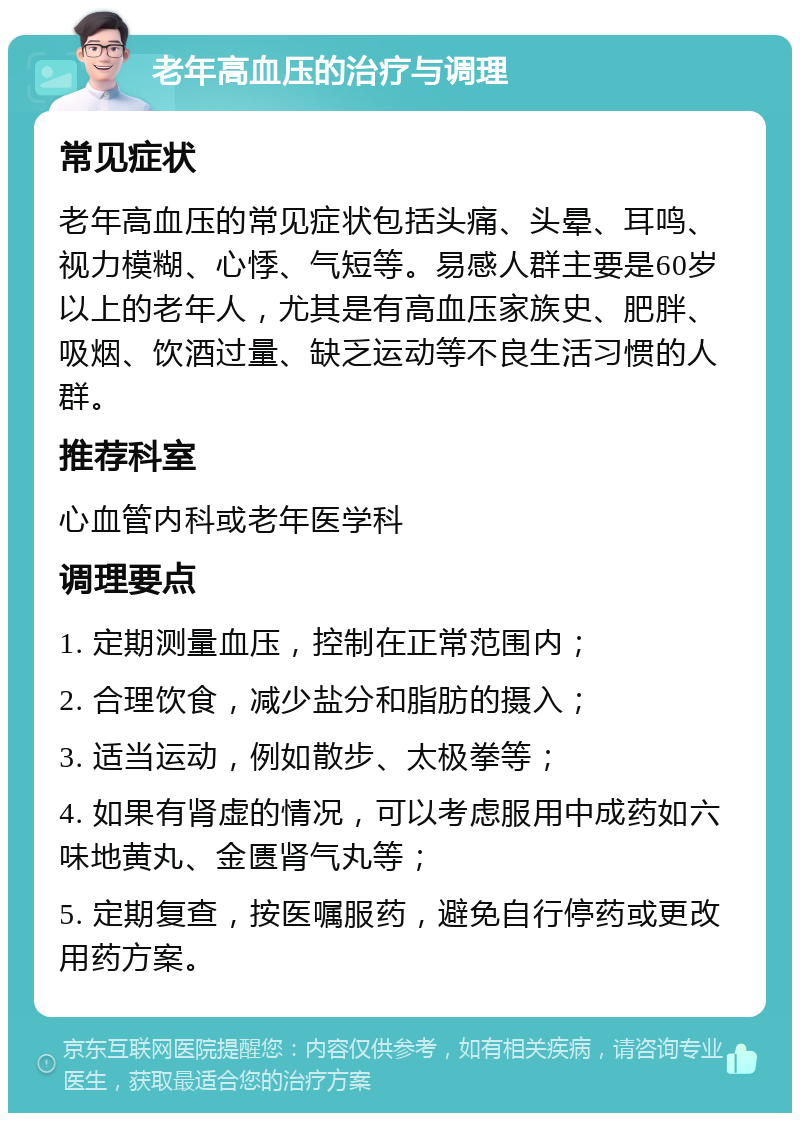 老年高血压的治疗与调理 常见症状 老年高血压的常见症状包括头痛、头晕、耳鸣、视力模糊、心悸、气短等。易感人群主要是60岁以上的老年人，尤其是有高血压家族史、肥胖、吸烟、饮酒过量、缺乏运动等不良生活习惯的人群。 推荐科室 心血管内科或老年医学科 调理要点 1. 定期测量血压，控制在正常范围内； 2. 合理饮食，减少盐分和脂肪的摄入； 3. 适当运动，例如散步、太极拳等； 4. 如果有肾虚的情况，可以考虑服用中成药如六味地黄丸、金匮肾气丸等； 5. 定期复查，按医嘱服药，避免自行停药或更改用药方案。