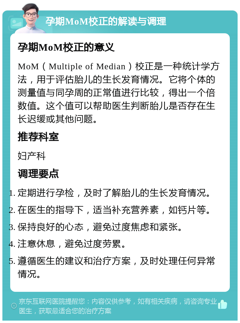 孕期MoM校正的解读与调理 孕期MoM校正的意义 MoM（Multiple of Median）校正是一种统计学方法，用于评估胎儿的生长发育情况。它将个体的测量值与同孕周的正常值进行比较，得出一个倍数值。这个值可以帮助医生判断胎儿是否存在生长迟缓或其他问题。 推荐科室 妇产科 调理要点 定期进行孕检，及时了解胎儿的生长发育情况。 在医生的指导下，适当补充营养素，如钙片等。 保持良好的心态，避免过度焦虑和紧张。 注意休息，避免过度劳累。 遵循医生的建议和治疗方案，及时处理任何异常情况。