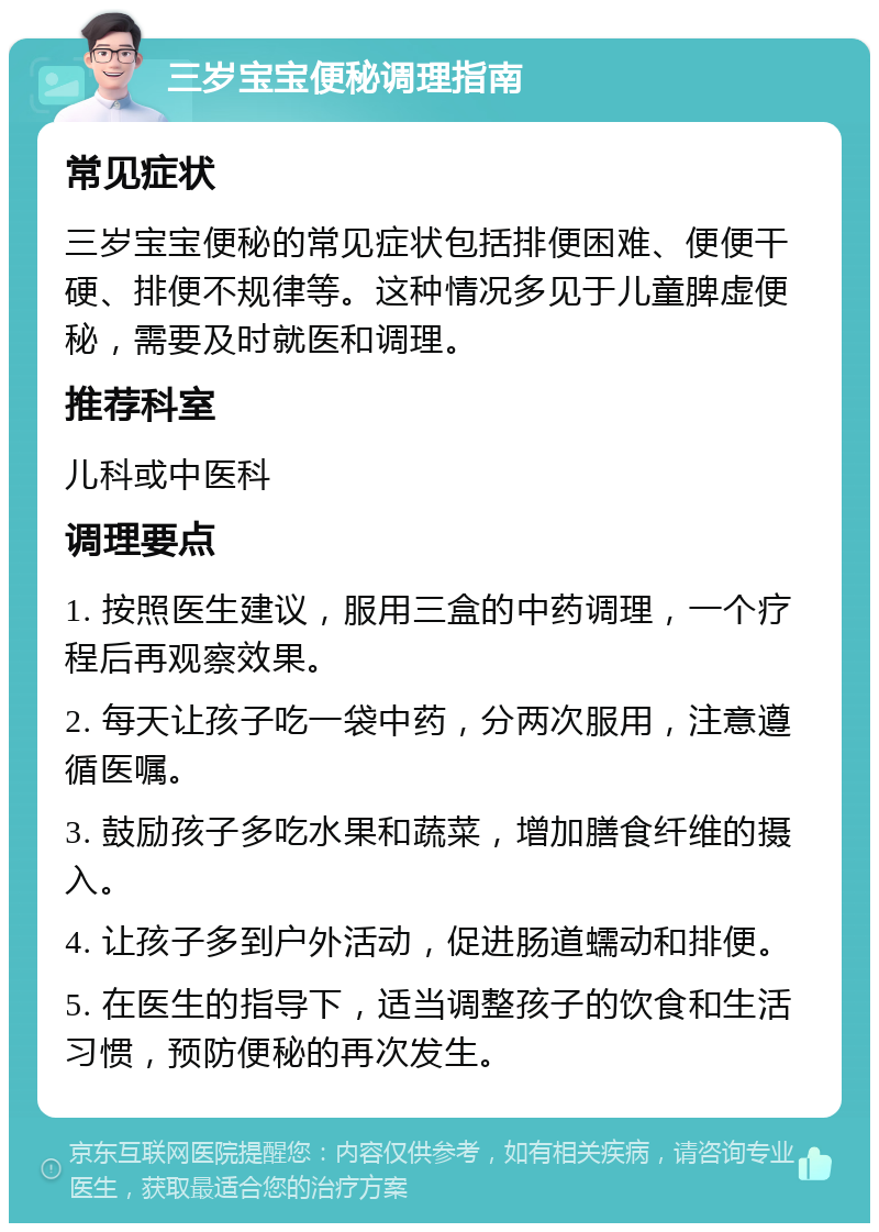 三岁宝宝便秘调理指南 常见症状 三岁宝宝便秘的常见症状包括排便困难、便便干硬、排便不规律等。这种情况多见于儿童脾虚便秘，需要及时就医和调理。 推荐科室 儿科或中医科 调理要点 1. 按照医生建议，服用三盒的中药调理，一个疗程后再观察效果。 2. 每天让孩子吃一袋中药，分两次服用，注意遵循医嘱。 3. 鼓励孩子多吃水果和蔬菜，增加膳食纤维的摄入。 4. 让孩子多到户外活动，促进肠道蠕动和排便。 5. 在医生的指导下，适当调整孩子的饮食和生活习惯，预防便秘的再次发生。