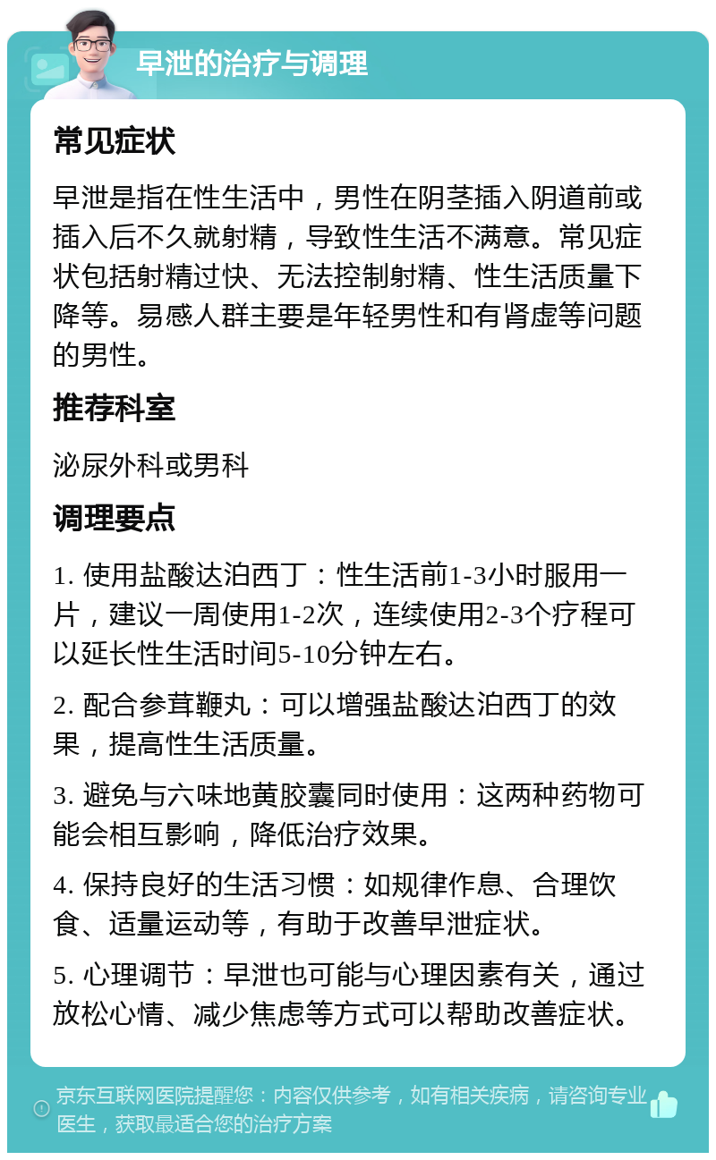 早泄的治疗与调理 常见症状 早泄是指在性生活中，男性在阴茎插入阴道前或插入后不久就射精，导致性生活不满意。常见症状包括射精过快、无法控制射精、性生活质量下降等。易感人群主要是年轻男性和有肾虚等问题的男性。 推荐科室 泌尿外科或男科 调理要点 1. 使用盐酸达泊西丁：性生活前1-3小时服用一片，建议一周使用1-2次，连续使用2-3个疗程可以延长性生活时间5-10分钟左右。 2. 配合参茸鞭丸：可以增强盐酸达泊西丁的效果，提高性生活质量。 3. 避免与六味地黄胶囊同时使用：这两种药物可能会相互影响，降低治疗效果。 4. 保持良好的生活习惯：如规律作息、合理饮食、适量运动等，有助于改善早泄症状。 5. 心理调节：早泄也可能与心理因素有关，通过放松心情、减少焦虑等方式可以帮助改善症状。